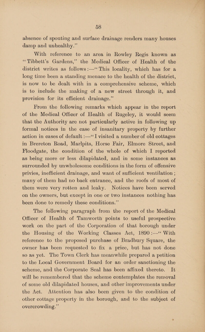 absence of spouting and surface drainage renders many houses damp and unhealthy.” With reference to an area in Rowley Regis known as “ Tibbett’s Gardens,” the Medical Officer of Health of the district writes as follows :—“ This locality, which has for a long time been a standing menace to the health of the district, is now to be dealt with in a comprehensive scheme, which is to include the making of a new street through it, and provision for its efficient drainage.” From the following remarks which appear in the report of the Medical Officer of Health of Rugeley, it would seem that the Authority are not particularly active in following up formal notices in the case of insanitary property by further action in cases of default:—“I visited a number of old cottages in Brereton Road, Marlpits, Horse Fair, Elmore Street, and Floodgate, the condition of the whole of which I reported as being more or less dilapidated, and in some instances as surrounded by unwholesome conditions in the form of offensive privies, inefficient drainage, and want of sufficient ventilation ; many of them had no back entrance, and the roofs of most of them were very rotten and leaky. Notices have been served on the owners, but except in one or two instances nothing has been done to remedy these conditions.” The following paragraph from the report of the Medical Officer of Health of Tamworth points to useful prospective work on the part of the Corporation of that borough under the Housing of the Working Classes Act, 1890 :—“ With reference to the proposed purchase of Bradbury Square, the owner has been requested to fix a price, but has not done so as yet. The Town Clerk has meanwhile prepared a petition to the Local Government Board for an order sanctioning the scheme, and the Corporate Seal has been affixed thereto. It will be remembered that the scheme contemplates the removal of some old dilapidated houses, and other improvements under the Act. Attention has also been given to the condition of other cottage property in the borough, and to the subject of overcrowding.”