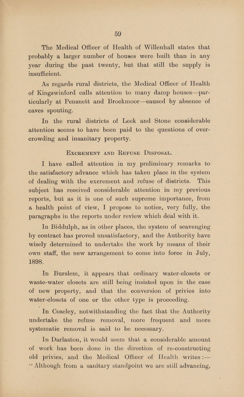 The Medical Officer of Health of Willenhall states that probably a larger number of houses were built than in any year during the past twenty, but that still the supply is insufficient. As regards rural districts, the Medical Officer of Health of Kingswinford calls attention to many damp houses—par¬ ticularly at Pensnett and Brockmoor—-caused by absence of eaves spouting. In the rural districts of Leek and Stone considerable attention seems to have been paid to the questions of over¬ crowding and insanitary property. Excrement and Eefuse Disposal. I have called attention in my preliminary remarks to the satisfactory advance which has taken place in the system of dealing with the excrement and refuse of districts. This subject has received considerable attention in my previous reports, but as it is one of such supreme importance, from a health point of view, I propose to notice, very fully, the paragraphs in the reports under review which deal with it. In Biddulph, as in other places, the system of scavenging by contract has proved unsatisfactory, and the Authority have wisely determined to undertake the work by means of their own staff, the new arrangement to come into force in July, 1898. In Burslem, it appears that ordinary water-closets or waste-water closets are still being insisted upon in the case of new property, and that the conversion of privies into water-closets of one or the other type is proceeding. * In Coseley, notwithstanding the fact that the Authority undertake the refuse removal, more frequent and more systematic removal is said to be necessary. In Darlaston, it would seem that a considerable amount of work has been done in the direction of re-constructing old privies, and the Medical Officer of Health writes :— “Although from a sanitary standpoint we are still advancing,