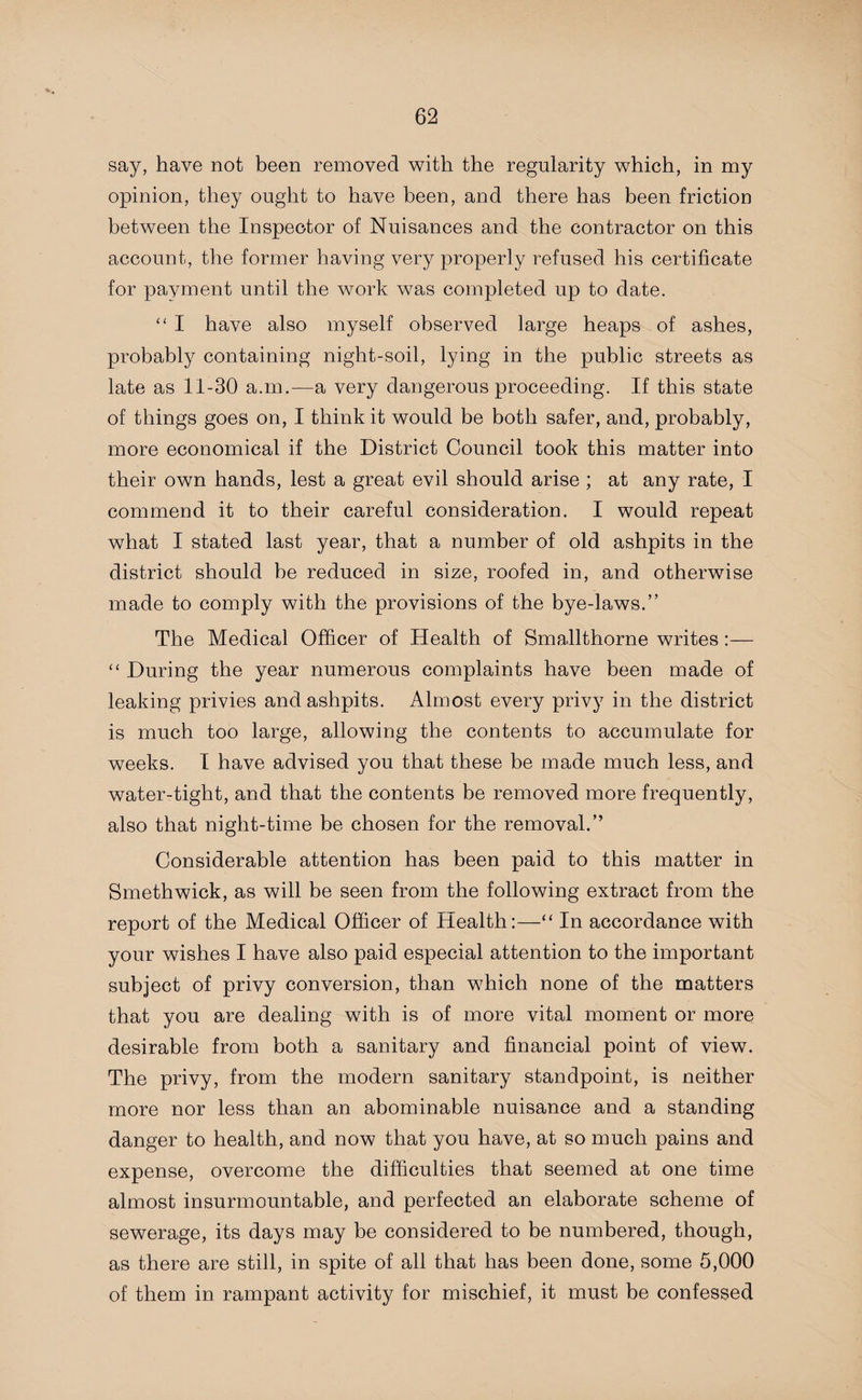 say, have not been removed with the regularity which, in my opinion, they ought to have been, and there has been friction between the Inspector of Nuisances and the contractor on this account, the former having very properly refused his certificate for payment until the work was completed up to date. “ I have also myself observed large heaps of ashes, probably containing night-soil, lying in the public streets as late as 11-30 a.m.—a very dangerous proceeding. If this state of things goes on, I think it would be both safer, and, probably, more economical if the District Council took this matter into their own hands, lest a great evil should arise ; at any rate, I commend it to their careful consideration. I would repeat what I stated last year, that a number of old ashpits in the district should be reduced in size, roofed in, and otherwise made to comply with the provisions of the bye-laws.” The Medical Officer of Health of Smallthorne writes :— “ During the year numerous complaints have been made of leaking privies and ashpits. Almost every privy in the district is much too large, allowing the contents to accumulate for weeks. 1 have advised you that these be made much less, and water-tight, and that the contents be removed more frequently, also that night-time be chosen for the removal.” Considerable attention has been paid to this matter in Smethwick, as will be seen from the following extract from the report of the Medical Officer of Health:—“ In accordance with your wishes I have also paid especial attention to the important subject of privy conversion, than which none of the matters that you are dealing with is of more vital moment or more desirable from both a sanitary and financial point of view. The privy, from the modern sanitary standpoint, is neither more nor less than an abominable nuisance and a standing danger to health, and now that you have, at so much pains and expense, overcome the difficulties that seemed at one time almost insurmountable, and perfected an elaborate scheme of sewerage, its days may be considered to be numbered, though, as there are still, in spite of all that has been done, some 5,000 of them in rampant activity for mischief, it must be confessed