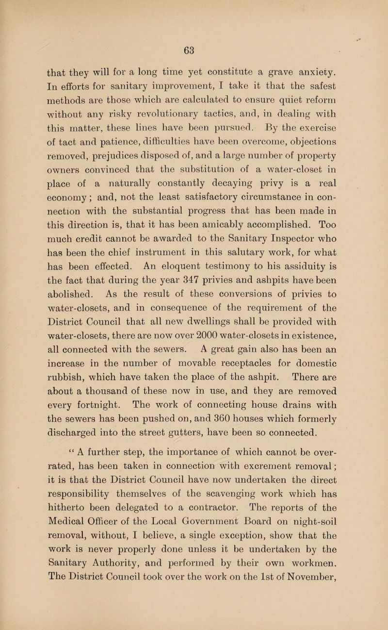 that they will for a long time yet constitute a grave anxiety. In efforts for sanitary improvement, I take it that the safest methods are those which are calculated to ensure quiet reform without any risky revolutionary tactics, and, in dealing with this matter, these lines have been pursued. By the exercise of tact and patience, difficulties have been overcome, objections removed, prejudices disposed of, and a large number of property owners convinced that the substitution of a water-closet in place of a naturally constantly decaying privy is a real economy; and, not the least satisfactory circumstance in con¬ nection with the substantial progress that has been made in this direction is, that it has been amicably accomplished. Too much credit cannot be awarded to the Sanitary Inspector who has been the chief instrument in this salutary work, for what has been effected. An eloquent testimony to his assiduity is the fact that during the year 347 privies and ashpits have been abolished. As the result of these conversions of privies to water-closets, and in consequence of the requirement of the District Council that all new dwellings shall be provided with water-closets, there are now over 2000 water-closets in existence, all connected with the sewers. A great gain also has been an increase in the number of movable receptacles for domestic rubbish, which have taken the place of the ashpit. There are about a thousand of these now in use, and they are removed every fortnight. The work of connecting house drains with the sewers has been pushed on, and 360 houses which formerly discharged into the street gutters, have been so connected. “ A further step, the importance of which cannot be over¬ rated, has been taken in connection with excrement removal; it is that the District Council have now undertaken the direct responsibility themselves of the scavenging work which has hitherto been delegated to a contractor. The reports of the Medical Officer of the Local Government Board on night-soil removal, without, I believe, a single exception, show that the work is never properly done unless it be undertaken by the Sanitary Authority, and performed by their own workmen. The District Council took over the work on the 1st of November,