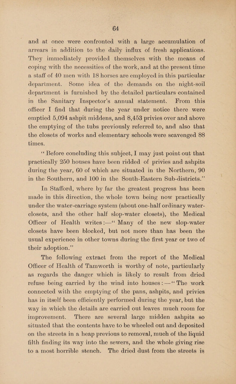 and at once were confronted with a large accumulation of arrears in addition to the daily influx of fresh applications. They immediately provided themselves with the means of coping with the necessities of the work, and at the present time a staff of 40 men with 18 horses are employed in this particular department. Some idea of the demands on the night-soil department is furnished by the detailed particulars contained in the Sanitary Inspector’s annual statement. From this officer I find that during the year under notice there were emptied 5,094 ashpit middens, and 8,453 privies over and above the emptying of the tubs previously referred to, and also that the closets of works and elementary schools were scavenged 88 times. “ Before concluding this subject, I may just point out that practically 250 houses have been ridded of privies and ashpits during the year, 60 of which are situated in the Northern, 90 in the Southern, and 100 in the South-Eastern Sub-districts.” In Stafford, where by far the greatest progress has been made in this direction, the whole town being now practically under the water-carriage system (about one-half ordinary water- closets, and the other half slop-water closets), the Medical Officer of Health writes:-—“Many of the new slop-water closets have been blocked, but not more than has been the usual experience in other towns during the first year or two of their adoption.” The following extract from the report of the Medical Officer of Health of Tamworth is worthy of note, particularly as regards the danger which is likely to result from dried refuse being carried by the wind into houses: — “The work connected with the emptying of the pans, ashpits, and privies has in itself been efficiently performed during the year, but the way in which the details are carried out leaves much room for improvement. There are several large midden ashpits so situated that the contents have to be wheeled out and deposited on the streets in a heap previous to removal, much of the liquid filth finding its way into the sewers, and the whole giving rise to a most horrible stench. The dried dust from the streets is