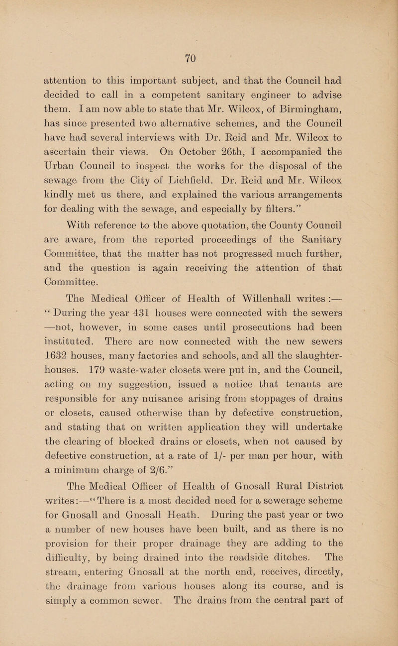 attention to this important subject, and that the Council had decided to call in a competent sanitary engineer to advise them. I am now able to state that Mr. Wilcox, of Birmingham, has since presented two alternative schemes, and the Council have had several interviews with Dr. Reid and Mr. Wilcox to ascertain their views. On October 26th, I accompanied the Urban Council to inspect the works for the disposal of the sewage from the City of Lichfield. Dr. Reid and Mr. Wilcox kindly met us there, and explained the various arrangements for dealing with the sewage, and especially by filters.” With reference to the above quotation, the County Council are aware, from the reported proceedings of the Sanitary Committee, that the matter has not progressed much further, and the question is again receiving the attention of that Committee. The Medical Officer of Health of Willenhall writes :— “ During the year 431 houses were connected with the sewers —not, however, in some cases until prosecutions had been instituted. There are now connected with the new sewers 1632 houses, many factories and schools, and all the slaughter¬ houses. 179 waste-water closets were put in, and the Council, acting on my suggestion, issued a notice that tenants are responsible for any nuisance arising from stoppages of drains or closets, caused otherwise than by defective construction, and stating that on written application they will undertake the clearing of blocked drains or closets, when not caused by defective construction, at a rate of 1/- per man per hour, with a minimum charge of 2/6.” The Medical Officer of Health of Gnosall Rural District writes:—“There is a most decided need for a sewerage scheme for Gnosall and Gnosall Heath. During the past year or two a number of new houses have been built, and as there is no provision for their proper drainage they are adding to the difficulty, by being drained into the roadside ditches. The stream, entering Gnosall at the north end, receives, directly, the drainage from various houses along its course, and is simply a common sewer. The drains from the central part of