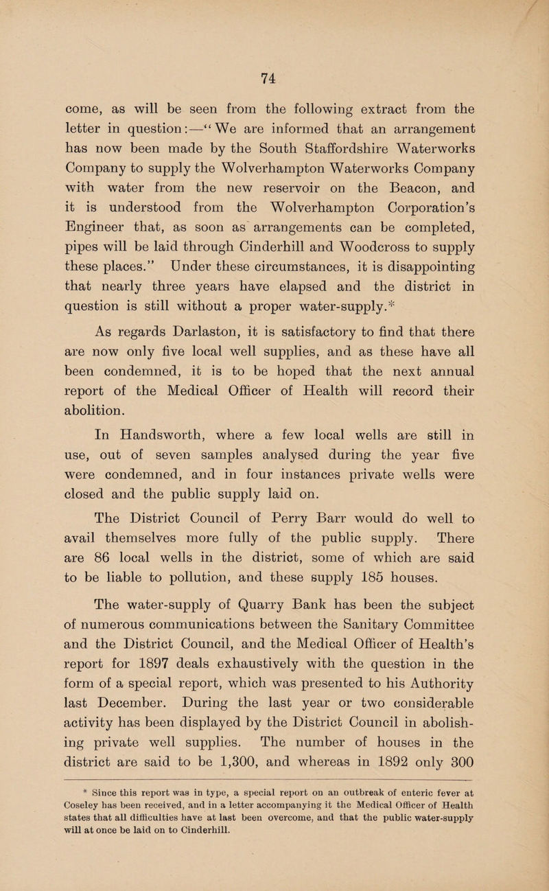 come, as will be seen from the following extract from the letter in question“ We are informed that an arrangement has now been made by the South Staffordshire Waterworks Company to supply the Wolverhampton Waterworks Company with water from the new reservoir on the Beacon, and it is understood from the Wolverhampton Corporation’s Engineer that, as soon as arrangements can be completed, pipes will be laid through Cinderhill and Woodcross to supply these places.” Under these circumstances, it is disappointing that nearly three years have elapsed and the district in question is still without a proper water-supply.* As regards Darlaston, it is satisfactory to find that there are now only five local well supplies, and as these have all been condemned, it is to be hoped that the next annual report of the Medical Officer of Health will record their abolition. In Handsworth, where a few local wells are still in use, out of seven samples analysed during the year five were condemned, and in four instances private wells were closed and the public supply laid on. The District Council of Perry Barr would do well to avail themselves more fully of the public supply. There are 86 local wells in the district, some of which are said to be liable to pollution, and these supply 185 houses. The water-supply of Quarry Bank has been the subject of numerous communications between the Sanitary Committee and the District Council, and the Medical Officer of Health’s report for 1897 deals exhaustively with the question in the form of a special report, which was presented to his Authority last December. During the last year or two considerable activity has been displayed by the District Council in abolish¬ ing private well supplies. The number of houses in the district are said to be 1,300, and whereas in 1892 only 300 * Since this report was in type, a special report on an outbreak of enteric fever at Coseley has been received, and in a letter accompanying it the Medical Officer of Health states that all difficulties have at last been overcome, and that the public water-supply will at once be laid on to Cinderhill.