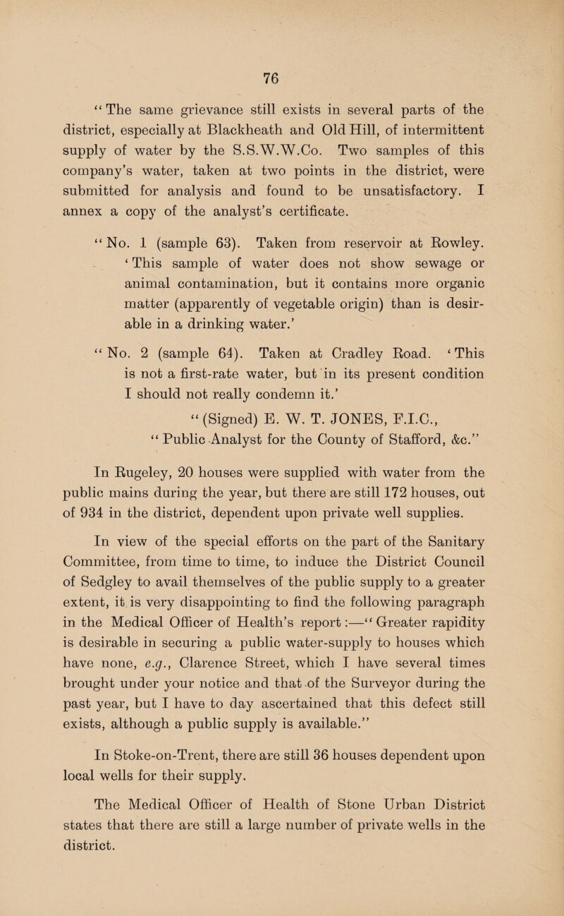 “ The same grievance still exists in several parts of the district, especially at Blackheath and Old Hill, of intermittent supply of water by the S.S.W.W.Co. Two samples of this company’s water, taken at two points in the district, were submitted for analysis and found to be unsatisfactory. I annex a copy of the analyst’s certificate. “No. 1 (sample 63). Taken from reservoir at Rowley. ‘ This sample of water does not show sewage or animal contamination, but it contains more organic matter (apparently of vegetable origin) than is desir¬ able in a drinking water.’ “No. 2 (sample 64). Taken at Cradley Road. ‘This is not a first-rate water, but in its present condition I should not really condemn it.’ “ (Signed) E. W. T. JONES, E.I.C., “ Public-Analyst for the County of Stafford, &c.” In Rugeley, 20 houses were supplied with water from the public mains during the year, but there are still 172 houses, out of 934 in the district, dependent upon private well supplies. In view of the special efforts on the part of the Sanitary Committee, from time to time, to induce the District Council of Sedgley to avail themselves of the public supply to a greater extent, it is very disappointing to find the following paragraph in the Medical Officer of Health’s report:—“Greater rapidity is desirable in securing a public water-supply to houses which have none, e.g., Clarence Street, which I have several times brought under your notice and that of the Surveyor during the past year, but I have to day ascertained that this defect still exists, although a public supply is available.” In Stoke-on-Trent, there are still 36 houses dependent upon local wells for their supply. The Medical Officer of Health of Stone Urban District states that there are still a large number of private wells in the district.