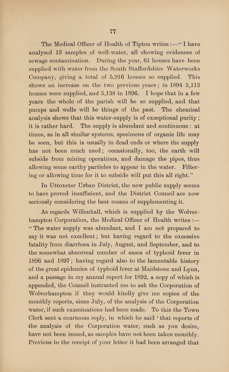 The Medical Officer of Health of Tipton writes :—“ I have analysed 13 samples of well-water, all showing evidences of sewage contamination. During the year, 61 houses have been supplied with water from the South Staffordshire Waterworks Company, giving a total of 5,916 houses so supplied. This shows an increase on the two previous years; in 1894 5,113 houses were supplied, and 5,138 in 1896. I hope that in a few years the whole of the parish will be so supplied, and that pumps and wells will be things of the past. The chemical analysis shows that this water-supply is of exceptional purity; it is rather hard. The supply is abundant and continuous : at times, as in all similar systems, specimens of organic life may be seen, but this is usually in dead ends or where the supply has not been much used; occasionally, too, the earth will subside from mining operations, and damage the pipes, thus allowing some earthy particles to appear in the water. Filter¬ ing or allowing time for it to subside will put this all right.” In Uttoxeter Urban District, the new public supply seems to have proved insufficient, and the District Council are now seriously considering the best means of supplementing it. As regards Willenhall, which is supplied by the Wolver¬ hampton Corporation, the Medical Officer of Health writes :— “ The water supply was abundant, and I am not prepared to say it was not excellent; but having regard to the excessive fatality from diarrhoea in July, August, and September, and to the somewhat abnormal number of cases of typhoid fever in 1896 and 1897; having regard also to the lamentable history of the great epidemics of typhoid fever at Maidstone and Lynn, and a passage in my annual report for 1892, a copy of which is appended, the Council instructed me to ask the Corporation of Wolverhampton if they would kindly give me copies of the monthly reports, since July, of the analysis of the Corporation water, if such examinations had been made. To this the Town Clerk sent a courteous reply, in which he said ‘ that reports of the analysis of the Corporation water, such as you desire, have not been issued, as samples have not been taken monthly. Previous to the receipt of your letter it had been arranged that