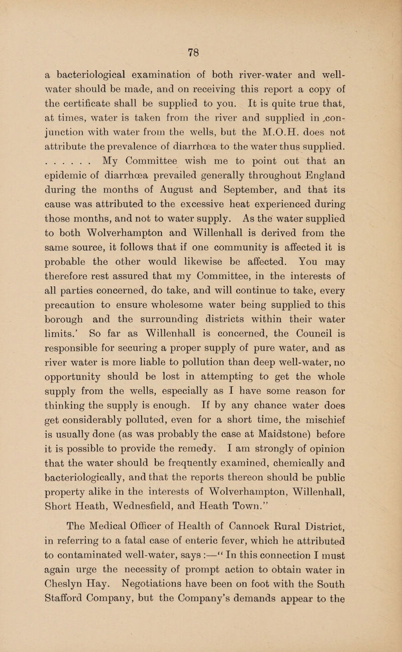 a bacteriological examination of both river-water and well- water should be made, and on receiving this report a copy of the certificate shall be supplied to you. It is quite true that, at times, water is taken from the river and supplied in ^con¬ junction with water from the wells, but the M.O.H. does not attribute the prevalence of diarrhoea to the water thus supplied. . My Committee wish me to point out that an epidemic of diarrhoea prevailed generally throughout England during the months of August and September, and that its cause was attributed to the excessive heat experienced during those months, and not to water supply. As the water supplied to both Wolverhampton and Willenhall is derived from the same source, it follows that if one community is affected it is probable the other would likewise be affected. You may therefore rest assured that my Committee, in the interests of all parties concerned, do take, and will continue to take, every precaution to ensure wholesome water being supplied to this borough and the surrounding districts within their water limits.’ So far as Willenhall is concerned, the Council is responsible for securing a proper supply of pure water, and as river water is more liable to pollution than deep well-water, no opportunity should be lost in attempting to get the whole supply from the wells, especially as I have some reason for thinking the supply is enough. If by any chance water does get considerably polluted, even for a short time, the mischief is usually done (as was probably the case at Maidstone) before it is possible to provide the remedy. I am strongly of opinion that the water should be frequently examined, chemically and bacteriologically, and that the reports thereon should be public property alike in the interests of Wolverhampton, Willenhall, Short Heath, Wednesfield, and Heath Town.” The Medical Officer of Health of Cannock Eural District, in referring to a fatal case of enteric fever, which he attributed to contaminated well-water, says :—“ In this connection I must again urge the necessity of prompt action to obtain water in Cheslyn Hay. Negotiations have been on foot with the South Stafford Company, but the Company’s demands appear to the