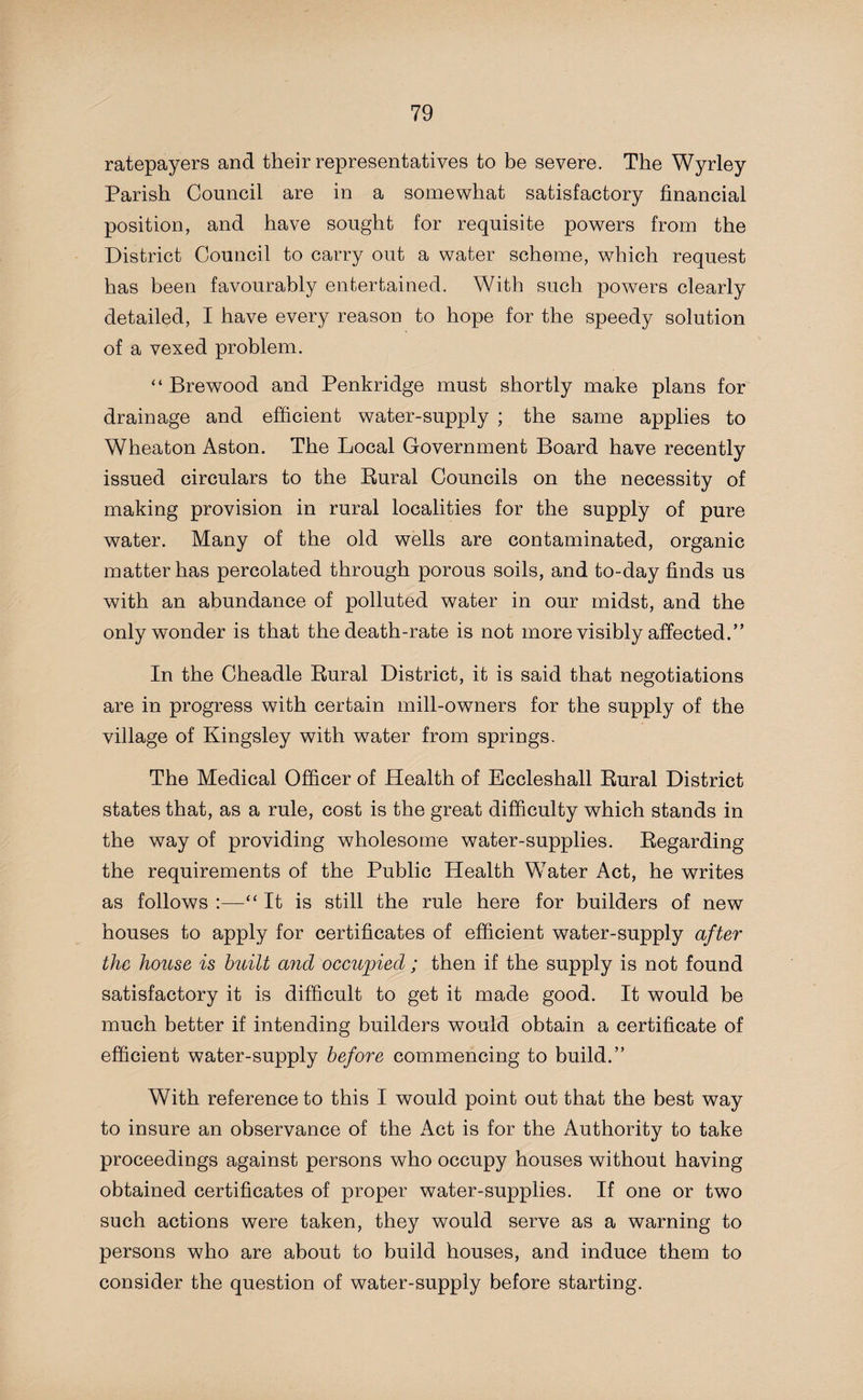 ratepayers and their representatives to be severe. The Wyrley Parish Council are in a somewhat satisfactory financial position, and have sought for requisite powers from the District Council to carry out a water scheme, which request has been favourably entertained. With such powers clearly detailed, I have every reason to hope for the speedy solution of a vexed problem. “ Brewood and Penkridge must shortly make plans for drainage and efficient water-supply ; the same applies to Wheaton Aston. The Local Government Board have recently issued circulars to the Rural Councils on the necessity of making provision in rural localities for the supply of pure water. Many of the old wells are contaminated, organic matter has percolated through porous soils, and to-day finds us with an abundance of polluted water in our midst, and the only wonder is that the death-rate is not more visibly affected.” In the Cheadle Rural District, it is said that negotiations are in progress with certain mill-owners for the supply of the village of Kingsley with water from springs. The Medical Officer of Health of Eccleshall Rural District states that, as a rule, cost is the great difficulty which stands in the way of providing wholesome water-supplies. Regarding the requirements of the Public Health Water Act, he writes as follows :—“ It is still the rule here for builders of new houses to apply for certificates of efficient water-supply after ithe house is built and occupied ; then if the supply is not found satisfactory it is difficult to get it made good. It would be much better if intending builders would obtain a certificate of efficient water-supply before commencing to build.” With reference to this I would point out that the best way to insure an observance of the Act is for the Authority to take proceedings against persons who occupy houses without having obtained certificates of proper water-supplies. If one or two such actions were taken, they would serve as a warning to persons who are about to build houses, and induce them to consider the question of water-supply before starting.