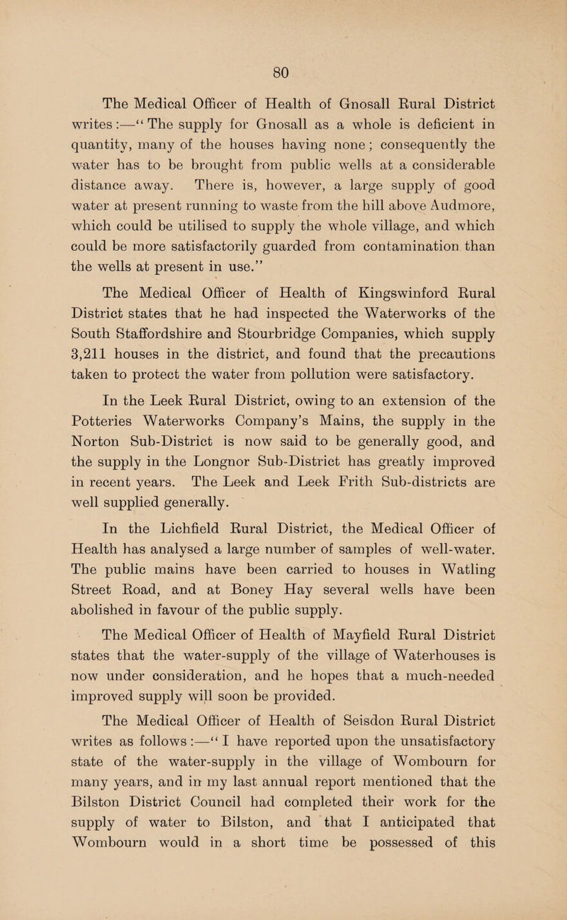 The Medical Officer of Health of Gnosall Rural District writes:—“The supply for Gnosall as a whole is deficient in quantity, many of the houses having none; consequently the water has to be brought from public wells at a considerable distance away. There is, however, a large supply of good water at present running to waste from the hill above Audmore, which could be utilised to supply the whole village, and which could be more satisfactorily guarded from contamination than the wells at present in use.” \ The Medical Officer of Health of Kingswinford Rural District states that he had inspected the Waterworks of the South Staffordshire and Stourbridge Companies, which supply 3,211 houses in the district, and found that the precautions taken to protect the water from pollution were satisfactory. In the Leek Rural District, owing to an extension of the Potteries Waterworks Company’s Mains, the supply in the Norton Sub-District is now said to be generally good, and the supply in the Longnor Sub-District has greatly improved in recent years. The Leek and Leek Frith Sub-districts are well supplied generally. In the Lichfield Rural District, the Medical Officer of Health has analysed a large number of samples of well-water. The public mains have been carried to houses in Watling Street Road, and at Boney Hay several wells have been abolished in favour of the public supply. The Medical Officer of Health of Mayfield Rural District states that the water-supply of the village of Waterhouses is now under consideration, and he hopes that a much-needed improved supply will soon be provided. The Medical Officer of Health of Seisdon Rural District writes as follows :—“ I have reported upon the unsatisfactory state of the water-supply in the village of Wombourn for many years, and in my last annual report mentioned that the Bilston District Council had completed their work for the supply of water to Bilston, and that I anticipated that Wombourn would in a short time be possessed of this