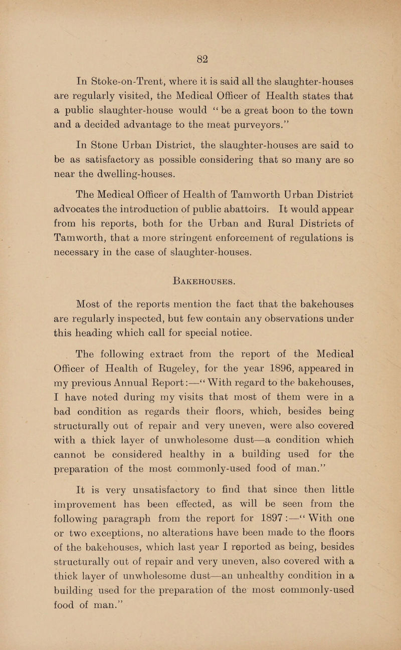 In Stoke-on-Trent, where it is said all the slaughter-houses are regularly visited, the Medical Officer of Health states that a public slaughter-house would “be a great boon to the town and a decided advantage to the meat purveyors.” In Stone Urban District, the slaughter-houses are said to be as satisfactory as possible considering that so many are so near the dwelling-houses. The Medical Officer of Health of Tam worth Urban District advocates the introduction of public abattoirs. It would appear from his reports, both for the Urban and Rural Districts of Tamworth, that a more stringent enforcement of regulations is necessary in the case of slaughter-houses. Bakehouses. Most of the reports mention the fact that the bakehouses are regularly inspected, but few contain any observations under this heading which call for special notice. The following extract from the report of the Medical Officer of Health of Rugeley, for the year 1896, appeared in my previous Annual Report:—“ With regard to the bakehouses, I have noted during my visits that most of them were in a bad condition as regards their floors, which, besides being structurally out of repair and very uneven, were also covered with a thick layer of unwholesome dust—a condition which cannot be considered healthy in a building used for the preparation of the most commonly-used food of man.” It is very unsatisfactory to find that since then little improvement has been effected, as will be seen from the following paragraph from the report for 1897 :—“ With one or two exceptions, no alterations have been made to the floors of the bakehouses, which last year I reported as being, besides structurally out of repair and very uneven, also covered with a thick layer of unwholesome dust—an unhealthy condition in a building used for the preparation of the most commonly-used food of man.”