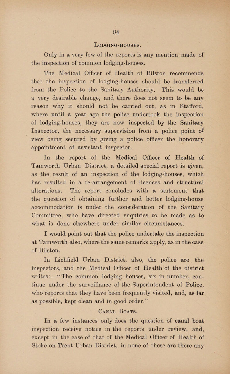 Lodging-houses. Only in a very few of the reports is any mention made of the inspection of common lodging-houses. The Medical Officer of Health of Bilston recommends that the inspection of lodging-houses should be transferred from the Police to the Sanitary Authority. This would be a very desirable change, and there does not seem to be any reason why it should not be carried out, as in Stafford, where until a year ago the police undertook the inspection of lodging-houses, they are now inspected by the Sanitary Inspector, the necessary supervision from a police point of view being secured by giving a police officer the honorary appointment of assistant inspector. In the report of the Medical Officer of Health of Tamworth Urban District, a detailed special report is given, as the result of an inspection of the lodging-houses, which has resulted in a re-arrangement of licences and structural alterations. The report concludes with a statement that the question of obtaining further and better lodging-house accommodation is under the consideration of the Sanitary Committee, who have directed enquiries to be made as to what is done elsewhere under similar circumstances. I would point out that the police undertake the inspection at Tamworth also, where the same remarks apply, as in the case of Bilston. In Lichfield Urban District, also, the police are the inspectors, and the Medical Officer of Health of the district writes:—“The common lodging-houses, six in number, con¬ tinue under the surveillance of the Superintendent of Police, who reports that they have been frequently visited, and, as far as possible, kept clean and in good order.” Canal Boats. In a few instances only does the question of canal boat inspection receive notice in the reports under review, and, except in the case of that of the Medical Officer of Health of Stoke-on-Trent Urban District, in none of these are there any