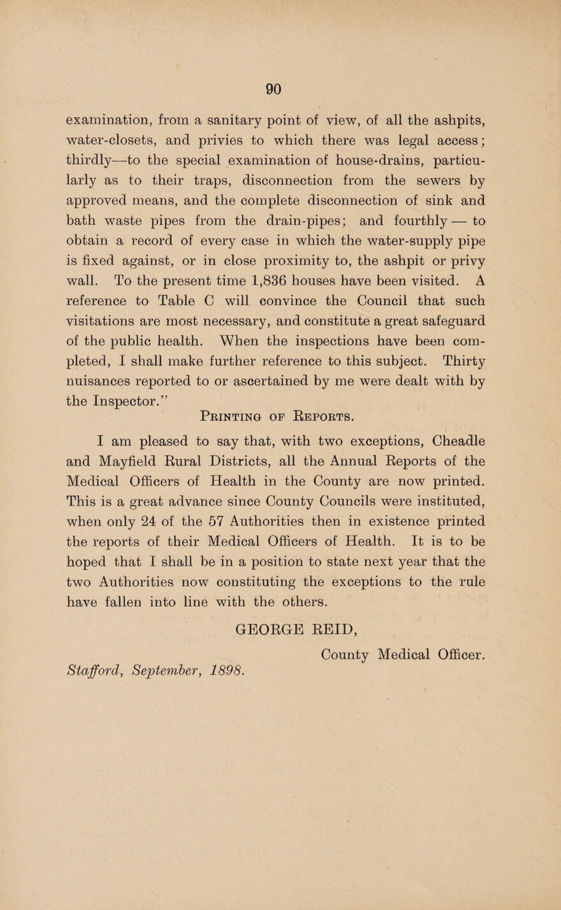 examination, from a sanitary point of view, of all the ashpits, water-closets, and privies to which there was legal access; thirdly—to the special examination of house-drains, particu¬ larly as to their traps, disconnection from the sewers by approved means, and the complete disconnection of sink and bath waste pipes from the drain-pipes; and fourthly—to obtain a record of every case in which the water-supply pipe is fixed against, or in close proximity to, the ashpit or privy wall. To the present time 1,836 houses have been visited. A reference to Table C will convince the Council that such visitations are most necessary, and constitute a great safeguard of the public health. When the inspections have been com¬ pleted, I shall make further reference to this subject. Thirty nuisances reported to or ascertained by me were dealt with by the Inspector.” Printing of Reports. I am pleased to say that, with two exceptions, Cheadle and Mayfield Rural Districts, all the Annual Reports of the Medical Officers of Health in the County are now printed. This is a great advance since County Councils were instituted, when only 24 of the 57 Authorities then in existence printed the reports of their Medical Officers of Health. It is to be hoped that I shall be in a position to state next year that the two Authorities now constituting the exceptions to the rule have fallen into line with the others. GEORGE REID, County Medical Officer. Stafford, September, 1898.