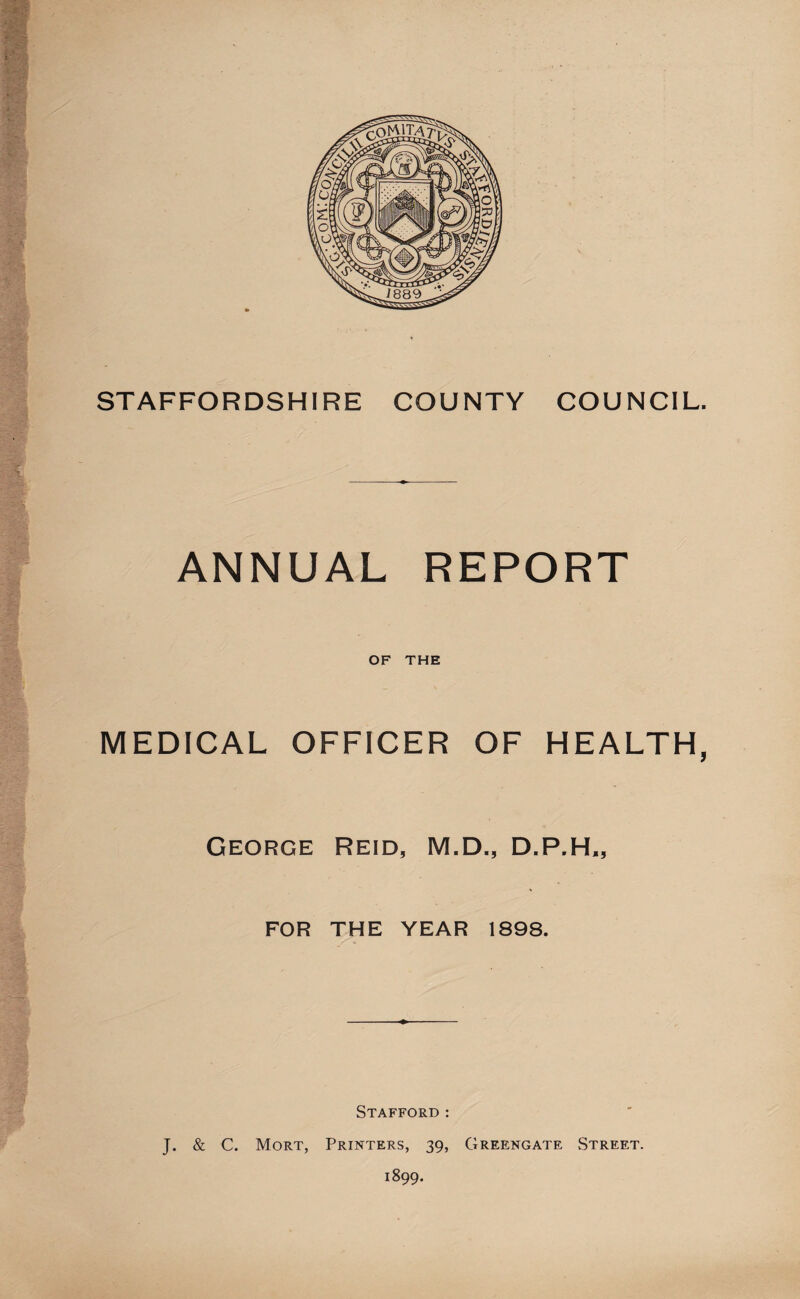 STAFFORDSHIRE COUNTY COUNCIL. ANNUAL REPORT OF THE MEDICAL OFFICER OF HEALTH, George Reid, M.D., D.P.H,, FOR THE YEAR 1898. Stafford : J. & C. Mort, Printers, 39, Greengate Street. 1899.