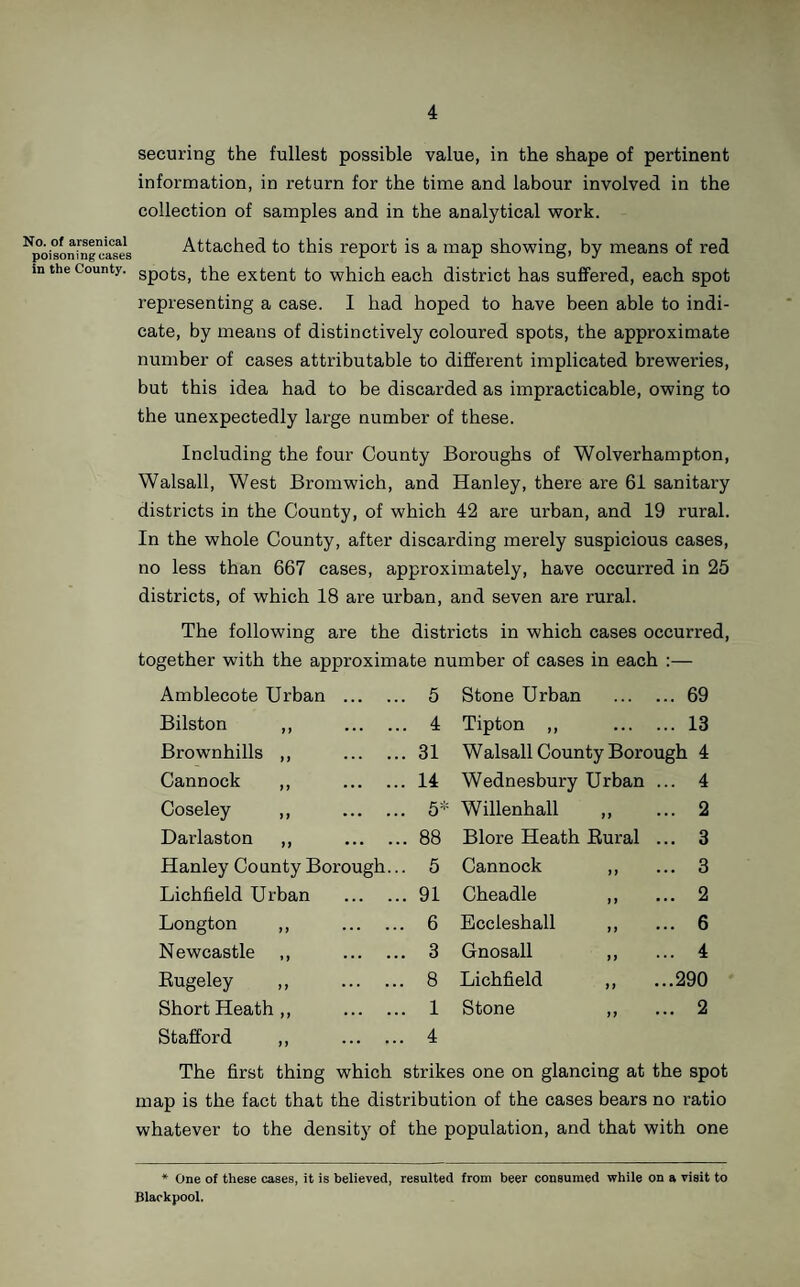 expenditure involved would be comparatively trifling. So far as the permanent structure is concerned, a good-sized administrative block, and a comparatively small number of beds would serve for a considerable population, providing arrangements were made for the rapid erection of temporary buildings on the same site should occasion arise. Without going into detail, which has already been done in previous reports, the present isolation hospital accommoda¬ tion in the County, both as regards extent and character, may be said to come lamentably short of the requirements. In arriving at the requirements of the County, a standard of 2,000 cubic feet and a floor space of 144 square feet per bed should be adopted, and as regards the number of beds to be provided, a distinction may be drawn between urban and rural districts. Ultimately it will probably be found needful to provide accommodation on the basis of at least one bed per 1,000 persons in urban districts, and one bed per 1,500 in rural districts, but, for the present, and until isolation of infectious cases becomes a routine practice—as, in time, it no doubt will—it may be thought expedient to curtail the number of beds somewhat. In framing the table setting forth the number of beds for each area, regard has been paid to this consideration, but it must be understood that sufficient administrative accommodation should be provided, in the first instance, to allow of future economical extension of the ward blocks. In arriving at the suggested number of beds, it has been taken for granted that joint areas will be formed; it is obvious, however, that if the smaller districts determine to make separate provision, the proportion of beds to population would have to be greatly increased, having regard to the fact that two sexes and several diseases have to be provided for. As an index of the economy which would be effected, in the capital outlay alone, by the union of districts, I have estimated the total number of beds which would be required for the Administrative County in the event of each district determining to make separate provision, and even if the number were reduced to the lowest possible limit, and leaving