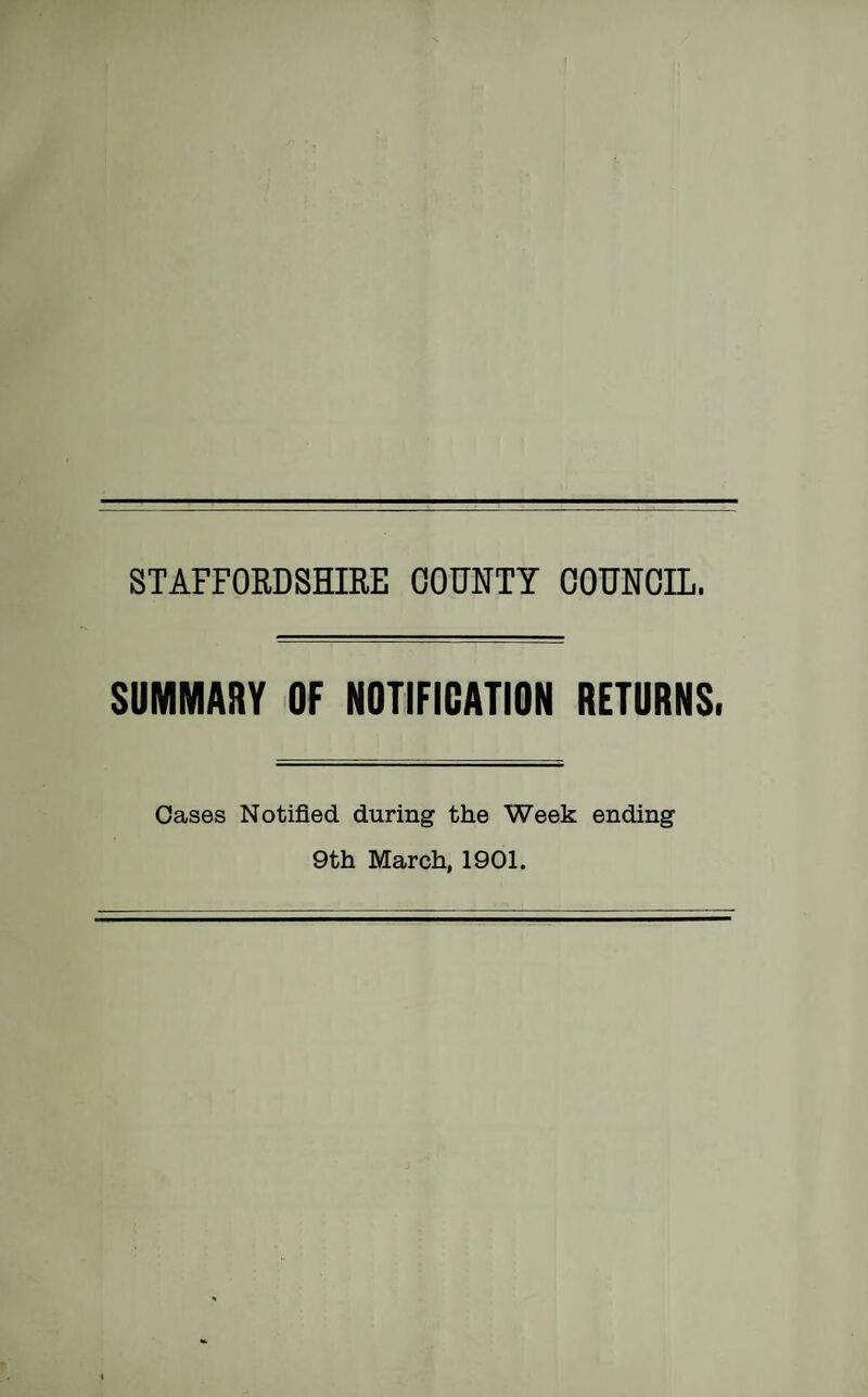 STAFFORDSHIRE COUNTY COUNCIL. SUMMARY OF NOTIFICATION RETURNS. Oases Notified during the Week ending 9th March, 1901.