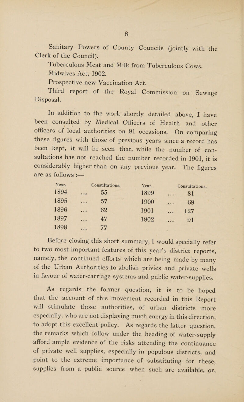 99 to isolated premises have in several cases been served under Section 3 of the Public Health (Water) Act, 1878, and have brought about a better state of affairs. “ The question of water-supply to Upper Mayfield has been under consideration, and general inspection of the area shews that there is need of an improved supply. Negotiations for a supply from private deep wells having fallen through, your Surveyor is now making trials with the view of finding water for a gravi¬ tation scheme, to supply the whole of the houses without a sufficient supply with every probability of success.” As regards Waterhouses, in the same report it is stated that the question of an improved supply is still in abeyance. In my last year’s Report I quoted from the report of the Medical Officer of Health of Seisdon Rural District, to the effect that the Authority were taking steps to provide a pure supply of water for Kinver. In view of that, it is disappointing to find the following remarks in the report of the Medical Officer of Health this year 1“ Pure water for Kinver is still not pro¬ vided, and I hear of no steps being taken in that direction, for all my strong representations upon this matter in my last report. Five samples were examined from the village of Kinver, and all condemned as being unfit for consumption. One sample at Newtown was found good. Surely pure water could be provided from artesian wells, or caught on the neighbouring hills and conveyed to the main street at the very least. “ This matter is very serious, as Kinver is visited by so many thousands in the course of the year. Water, too, has not been provided to Swindon, though I understood you were arranging to do so long since.” The Medical Officer of Health of Stone Rural District calls attention to the need for an improved water-supply for Rough Close, and states that the difficulty of providing a supply ought not to be insuperable, seeing that one of the mains of the North Staffordshire Waterworks Company is not two miles away. He also states that it is very customary for new houses to be occupied previous to a certificate as to water-supply