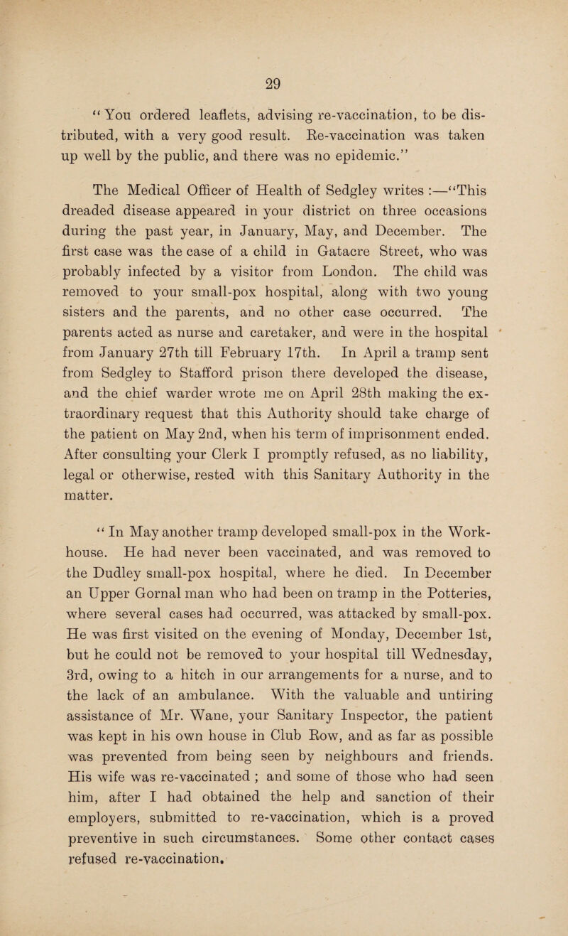 68 hospital has been erected, the Health Committee, who have the matter well in hand, will be free to at once set about the accomplishment of the provision of the long wished-for hospital for the isolation of scarlet fever, &c.” As regards the Hanley, Stoke, and Fenton Joint Hospital, the Medical Officer of Health of the Borough of Stoke-upon-Trent writes :—“ In my last annual report I pointed out that the space allowed per head was much less than what is considered necessary in hospitals for infectious diseases. The matter is of importance, in considering both the health of the patient and the health of the community. Overcrowding tends to increase the complications of the diseases, and it also encourages the occurrence of return cases. It exposes the patients to unnecessary risks, and renders the hospital less effective as a preventive agent, the patients being more liable to carry infection out of the hospital when discharged.” The Medical Officer of Health of Stone Urban District writes :—“ This hospital, which was originally purchased some years ago to meet an expected epidemic of small-pox, has been since utilised for scarlet fever cases; but in view of the threatened outbreak of small-pox again in our midst, it is proposed to reserve it for such cases only. - “ It is suggested, later on, to remove the present building to a suitable site for small-pox cases further removed from any population, and to build a new general isolation hospital in the present field.” The Medical Officer of Health of the Borough of Tam- worth refers to certain negotiations with the County Councils of Staffordshire and Warwickshire, terminating in an applica¬ tion by the Corporation to the former Council for a contribu¬ tion towards the expenditure from the County funds, and sets forth the conditions upon which the Sanitary Committee of the Staffordshire Council were prepared to recommend the payment of such contribution, as follows:— “ U The provision of a six-bed block divided into two wards of three beds each, the space per bed to be on a basis of 2,000 cubic feet, and the wards to be aerially disconnected.