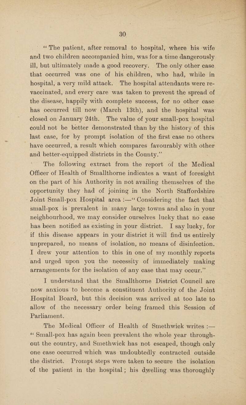 to produce only one email vesicle is still carried out very exten¬ sively, with the result that a considerable number of children are annually foisted on the parish as adequately vaccinated, when in reality the protection they have obtained is so slight as to be little if any immunity against small-pox.” The Medical Officer of Health of Sedgley writes :—“ I have no statistics available on this subject, but Mr. F. K. Smith, the recently-appointed vaccination officer, has kindly promised to furnish them in future. Vaccination in at least one half of your district has been well carried out, but there are too many who have evaded the law and who will only comply with it when they find, as they will shortly do, legal proceedings taken in the matter. A considerable number of adults were re-vacci¬ nated during the year when small-pox occurred, and it is much to be desired that re-vaccination should also be compulsory Were this safeguard adopted throughout the country, all the huge sums of public money now necessary for small-pox hospitals would be saved. In Germany, with more discipline and less freedom, small-pox has practically been banished for the past 30 years.” The Medical Officer of Health of Tipton writes :—“We in Tipton are insufficiently protected from small-pox, as so many mothers prefer to pay a small fee and have their children vaccinated in one place only, rather than ask our medical men to fully protect their children by vaccinating in four places, or allow the public vaccinator to do it at no expense to themselves ; not only do public vaccinators vaccinate efficiently, but they are compelled to use glycerinated calf lymph, which has been carefully tested and mixed by Government experts at the Calf Vaccine Establishment in London.” This being the case, as the Medical Officer of Health points out, “ the protection afforded to the majority of those vac¬ cinated is so slight that it is only just removed from absolute uselessness.” It would appear that very much the same conditions prevail in Wednesbury, as the following extract from the report of the Medical Officer of Health indicates :—“ The