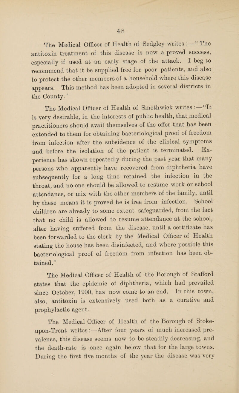 36 Every two years with persistent regularity measles claims its victims in this district—amongst young children—mainly in consequence of the ignorance which prevails with regard to the fatality of this disease—its occurrence chiefly amongst the labouring classes, bad nursing, exposure, injudicious feeding, and the want of timely medical advice. Sooner or later the time will arrive when there will be a demand for the isolation of this disease—as in the case of other zymotic diseases. Isolation would not only safeguard healthy children, but would ensure proper attention and nursing. Then, besides rhe direct consequences, we find this disease invariably followed by an increased death-rate from whooping cough and pneumonia. Many of these deaths might be avoided if the children of the poor had more intelligent nursing, especially during a preceding attack of measles, too early exposure leading to many damaging complications, but more especially those of the respiratory organs. “ As a remedy I can only repeat the opinion I have expressed in previous annual reports. ‘ That there is a great want in this district for a good trained nurse who can be con¬ stantly at command, going in and out amongst the working class population, giving them advice and assistance in cases of illness,’ and by such an effort I believe many young lives would be saved, although the result might not be apparent for some time.” Under this heading the Medical Officer of Health of Coseley writes:—“ Fourteen of the deaths were of children under five years of age. It is, therefore, eminently desirable to protect children under this age from infection. It seems a pity that they should be encouraged to attend school before they have attained this age, seeing the increased liability to infection at school.” With reference to the attendance at school of infants from three to five years old, involving, I understand, an expenditure of about £1,000,000 a year to the country, I would ask, does the more than problematical benefit, from an educa¬ tional point of view, justify such an expenditure with the