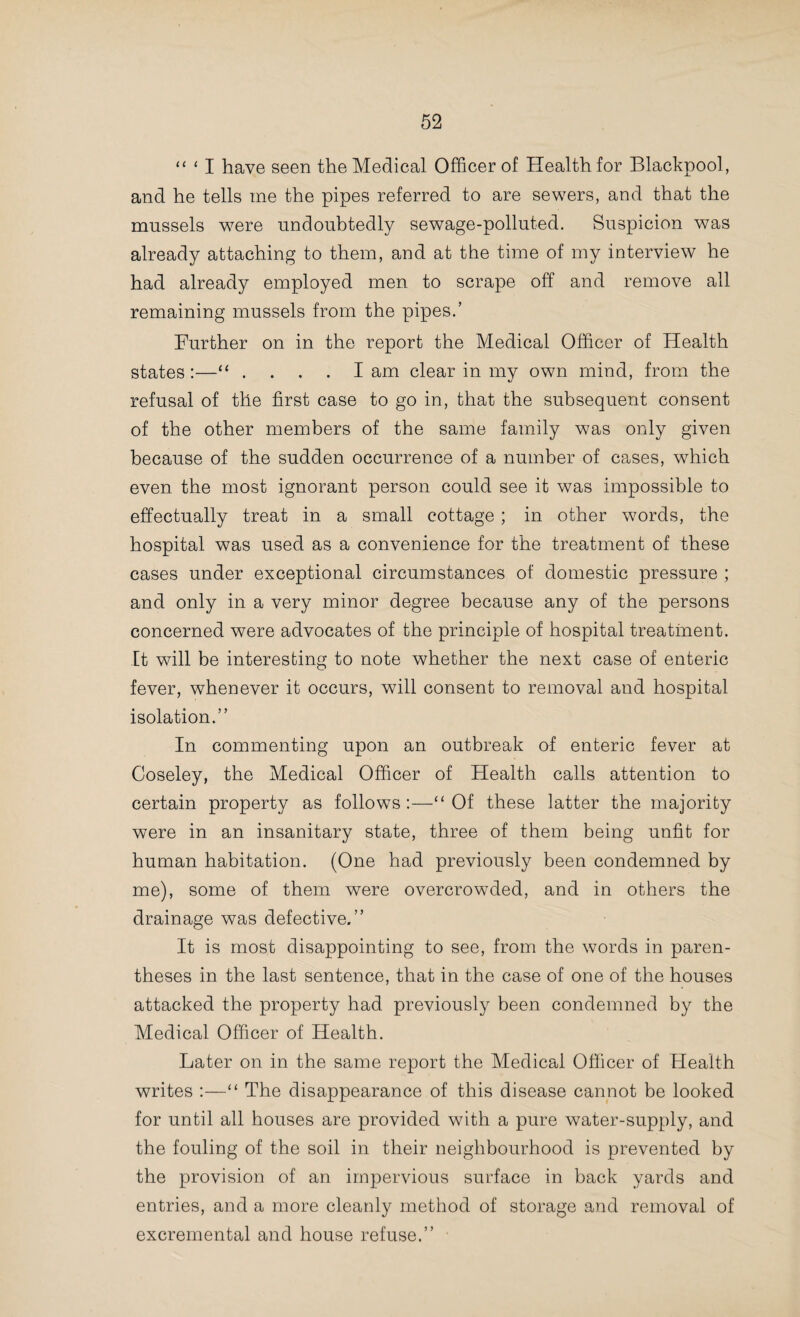 your petition that phthisis should be made compulsorily notifiable as an infectious disease. You will, I trust, repeat that petition year by year, holding, as I do, the opinion that to deal satis¬ factorily with the enemy, it is better to know where it is located. My conviction is that not only will notification of consumption become in a few years generally compulsory, but that indis¬ criminate spitting will also be an offence punishable by law, as already is the case in some towns and counties.” The Medical Officer of Health of Bowley Begis writes :— “ During the last year the medical practitioners in the district have availed themselves much more extensively of the facilities afforded by the Staffordshire County Council for the free bac¬ teriological examination of secretions from suspected cases. The antipathy against disinfection after this disease is not so marked as formerly. Fourteen out of the sixteen cases reported have acquiesced in the Council’s decision.” The Medical Officer of Health of Smethwick writes:— “ Medical practitioners are invited to utilize the bacteriological aids to diagnosis afforded by the County Council of Stafford¬ shire, and to some extent they do so. After the death of a person from phthisis, a letter, signed by the Medical Officer of Health, is sent to the occupier of the house recommending disinfection, and asking for a reply. I am glad to say that there is less disinclination to have this done. “The leaflets issued by the National Society for the Pre¬ vention of Consumption are furnished to suitable persons on application at the office of the Sanitary Inspector.” The Medical Officer of Health of the Borough of Stoke- upon-Trent writes :—“ Through the arrangements made by the County Council with the University of Birmingham, medical men in the borough have facilities for bacteriological diagnosis in doubtful cases ; they have been taken advantage of on several occasions. “ I regret to have to report that no steps have yet been taken to further combat tuberculous diseases. I brought the matter to the attention of the Health Committee in 1901, and I can only again urge that something should be done without delay.