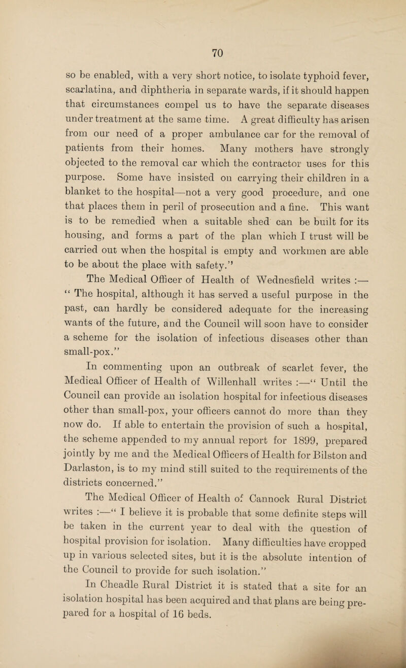 The Medical Officer of Health of Bilston refers to an infant death-rate of 152 as being the lowest on record, with the exception of the year 1888, when the rate was 141; the mean rate for the ten years, 1892-1901, being 208. In Burslem, a rate of 172 is referred to as being 31 per 1,000 births lower than the mean rate for the previous ten years. The Medical Officer of Health of Coseley, under this heading, writes :—“ I have every year called the attention of the Council to this waste of infant life, and have made sugges¬ tions that the Registrar should be supplied with, and asked to distribute, small leaflets, setting forth in plain language some instructions as to the feeding and clothing of infants, also that the Council should use their influence to secure one or more district nurses to go about amongst the people, and further, that the County Council be asked to arrange for lectures to be given on the subject. “ 1 make these suggestions once more, but no doubt it would be a good plan to have the instructions printed on an ornamental card, which could be hung up, as I see is done in Leek, in the hope that they will be kept longer than a thin leaflet.” The Medical Officer of Health of Darlaston writes “ Two other factors that certainly do not make for longevity are illegitimacy and the employment of women in factories ; as regards the former, the children are for the most part fed with less care than legitimate children, and being subjected to a harder life, are reared with greater difficulty. As to the latter a most prejudicial effect is exercised in the feeding of the infants, who, while the mother is at work, are put out to nurse, and are, more frequently than not, given any kind of food that chance may place in their way. “ In our efforts to find a remedy there can be no doubt that the question of maternal responsibility should hold first place, and it is only by a slow and persistent process of in¬ struction that a change can be effected.