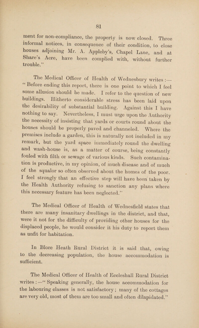 79 The Medical Officer of Health of Heath Town writes:— “ There is some old property in your district to which I have frequently directed your attention, there is an absence of yard paving, defective spouting, the soil is always damp as a conse¬ quence, and charged with filth, is a source of generating disease ; also, the insides of these houses are rarely, if ever, cleaned, and reek with accumulations for years. Lime-washing of the outbuildings is conspicuous by its absence. What is wanted is a few scores of houses whose rental should be from 3s. 6d. to 5s. per week, then these people, who are mostly un¬ mindful, would have a chance of bettering their surroundings, and would tend to improve them individually, the slum pro¬ perty owner would have his property untenanted, and it would bring him to his senses.” The Medical Officer of Health of the City of Lichfield writes :—“ With a view of obtaining increased accommodation for workmen’s dwellings, the Council have obtained possession, under a Local Government Board Order, of some cottages and land in St. John Street, on which they intend to erect 14 cottages. This will supply a much-needed addition to the dwellings of the wmrking classes in the City.” The Medical Officer of Health of Quarry Bank writes :— “Forty-three cases of over-crowding have been discovered, 12 of which were abated after notice. The Council has shown greater activity in dealing with houses unfit for habitation than in former years, but very much remains to be done in this direction. For several of the houses reported, demolition could be the only practical course. Much of the property is rendered untenantable by the lack of proper spouting, with damp walls and rotten wood and plaster. The year opened with the promise of an uncompromising attitude towards this evil, but the results have not yet justified my anticipation. To cover these walls with cheap wall paper to coax a new tenant or humor an old one, is only to disguise the danger for a time, but I regret to say this is often done.” The Medical Officer of Health of Bowley Begis, in writing with reference to the part of the district known as Tibbett’s Gardens, says :—“ The remainder of the open drains have been