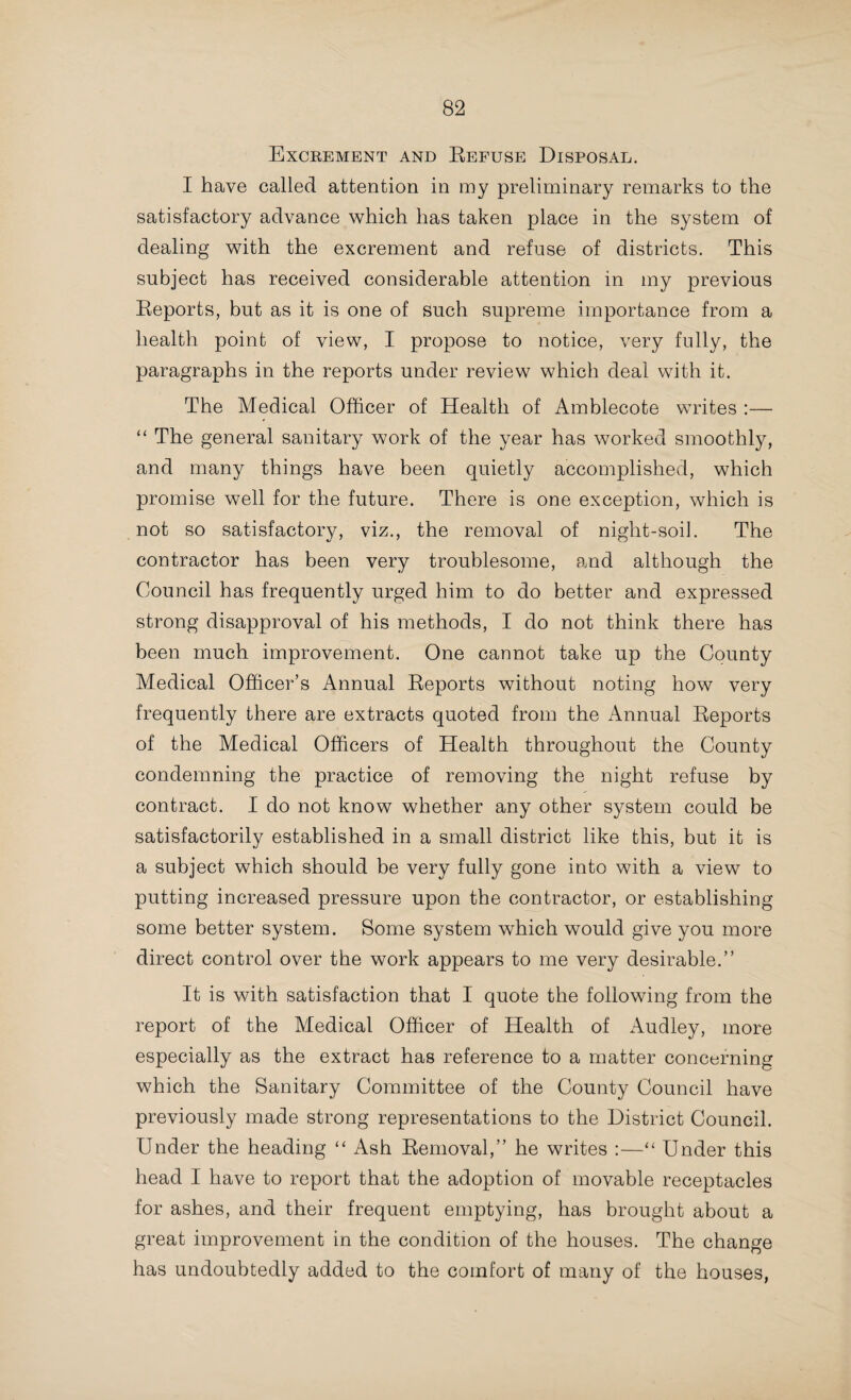 The Medical Officer of Health of Rowley Regis writes :— “ This work is still carried out on the old lines. The work is performed by contract, and is supervised by the Sanitary Inspector and his assistant. The night-soil is removed between the hours of 10 p.m. and 8 a.m., and the dry ashes during the day. All plans for new houses are only passed subject to water- closets being provided, except in those localities where it is impracticable to sewer and to get a water supply. The old privies and privy-middens are being steadily replaced by water- closets, and 'I trust in the course of a few years water- carriage will be the principal if not the sole means of night-soil removal. “ The Sanitary Inspector reports that there are at the present time 3,850 privies, 2,950 middens, 1,750 water-closets, and 870 dry ashpits in the district. “ The desirability of night-soil tips will be an urgent question for the near future. We are fairly well off for tips at the present time, but if the district continues to increase at the same rate as it has for the last few years, building land will be at a premium, and then the provision of destructors or some other equally effective method for getting rid of the refuse will have to be considered. “ Also the importation of dry ashes and house refuse from neighbouring districts, which is carried on very extensively at the present time, especially in the Tividale Ward, is much to be deplored, as these so-called dry ashes may easily be a medium for conveying infectious diseases, as dust-bins must of necessity contain refuse from houses in which infectious diseases exist. This rubbish is sorted over as deposited for a variety of articles, including paper, rags, bones, old household utensils, carpet, linoleum, etc., which are all sold to different trades. The sooner each district is compelled to deal with its own refuse the better for the community at large.” The Medical Officer of Health of Rugeley writes :—“ A large number of open privies still exist, but they are gradually