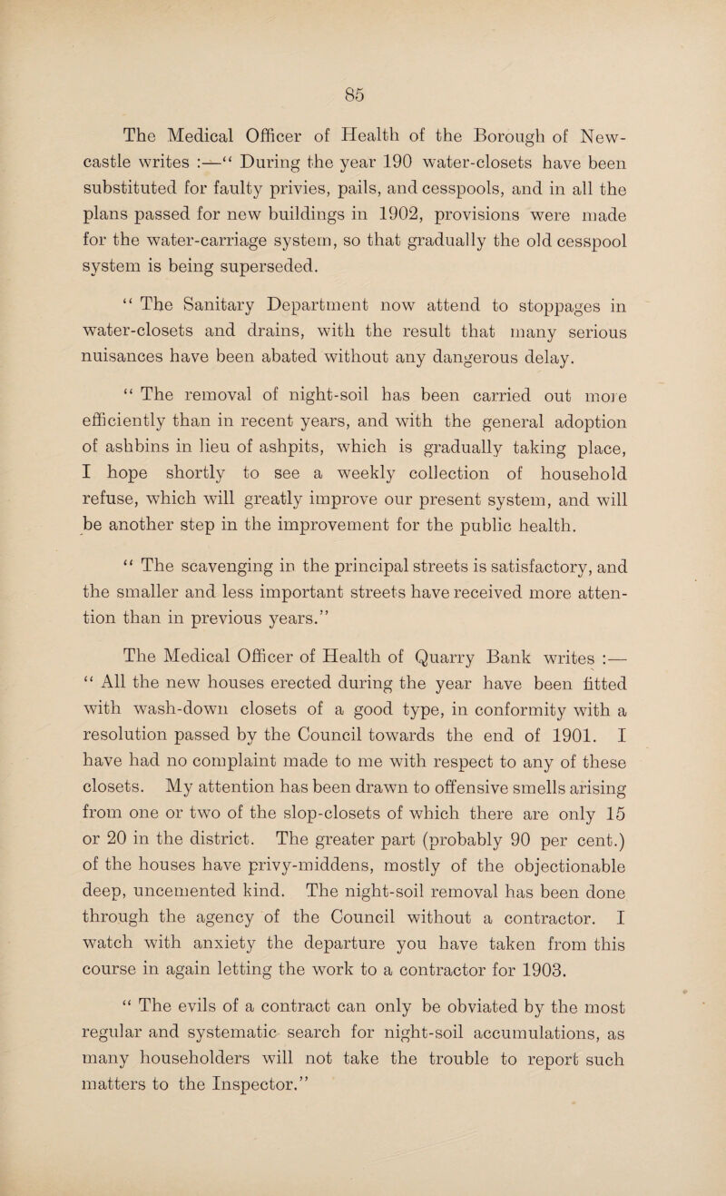 With reference to cellar drainage, the Medical Officer of Health of Rowley Regis writes :—“ This is still only permitted in exceptional cases, and then under the strict supervision of the Council’s official. The outlet from the cellar is carried through the wall and empties into a gully placed outside the building, from which an air-shaft is built to ground level and is covered with a perforated cast-iron cap.” The Medical Officer of Health of Sedgley refers to the fact that several communications have passed between his Council and the County Council on the subject of a sewerage scheme, and it is to be hoped that his prediction that the matter will be taken up in the near future will prove correct. With reference to certain plans of sewage disposal works which it appears are now being prepared, the Medical Officer of Health of Short Heath says :—“ Before any work is undertaken, I wish to emphasize my remarks last year : that before one section is begun, the scheme for the comjjletion of the whole work should be created in detail and definitely agreed on and adopted.” The Medical Officer of Health of Stafford writes:—“ The condition of the drains in connection with the prevalence of disease was discussed in my report of last year, and I referred to the systematic testing of them which had been begun. It has been carried on throughout the year, and was completed in November, the whole of the property in the town having been examined. All the house and stable drains have been examined, and the various defects were reported and put right. But, so long as stoppages are of such frequent occur¬ rence, the condition of the house-drains must ever be a source of anxiety. These stoppages take place chiefly where slop- closets are in use, and the frequent opening of the drains thus necessitated is a serious matter 'both from a sanitary and financial standpoint. Any further adoption of the slop-closet system in new property should be strongly discountenanced. The much-vaunted economy in the consumption of water effected by their use is a fallacy ; and their several objection-