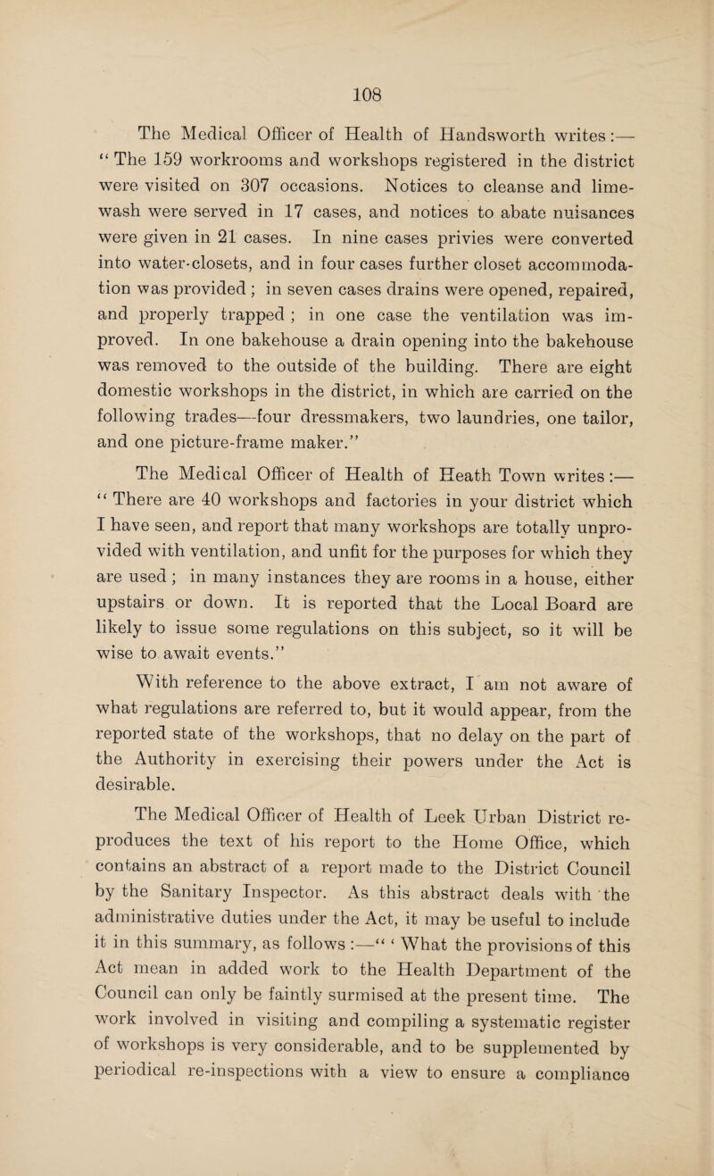 82 Excrement and Refuse Disposal. I have called attention in my preliminary remarks to the satisfactory advance which has taken place in the system of dealing with the excrement and refuse of districts. This subject has received considerable attention in my previous Reports, but as it is one of such supreme importance from a health point of view, I propose to notice, very fully, the paragraphs in the reports under review which deal with it. The Medical Officer of Health of Amblecote writes :— “ The general sanitary work of the year has worked smoothly, and many things have been quietly accomplished, which promise well for the future. There is one exception, which is not so satisfactory, viz., the removal of night-soil. The contractor has been very troublesome, and although the Council has frequently urged him to do better and expressed strong disapproval of his methods, I do not think there has been much improvement. One cannot take up the County Medical Officer’s Annual Reports without noting how very frequently there are extracts quoted from the Annual Reports of the Medical Officers of Health throughout the County condemning the practice of removing the night refuse by contract. I do not know whether any other system could be satisfactorily established in a small district like this, but it is a subject which should be very fully gone into with a view to putting increased pressure upon the contractor, or establishing some better system. Some system which would give you more direct control over the work appears to me very desirable.” It is with satisfaction that I quote the following from the report of the Medical Officer of Health of Audley, more especially as the extract has reference to a matter concerning which the Sanitary Committee of the County Council have previously made strong representations to the District Council. Under the heading “ Ash Removal,” he writes :—“ Under this head I have to report that the adoption of movable receptacles for ashes, and their frequent emptying, has brought about a great improvement in the condition of the houses. The change has undoubtedly added to the comfort of many of the houses,