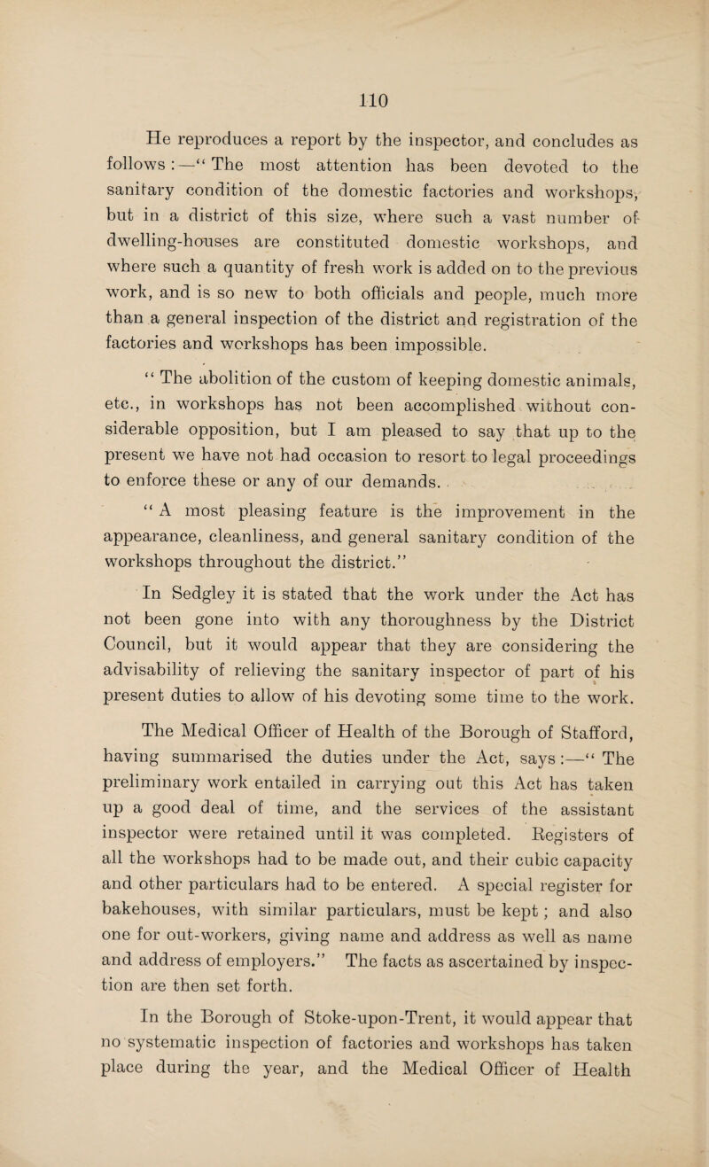 “As it is no doubt one of the very first duties of a sanitary body to supply the inhabitants with good drinking water, I would respectfully suggest that the Council should arrange to have waterworks water mains extended to these outlying parts, and that, I feel sure, would do much to improve the health of the people, and at the same time most probably prevent many cases of enteric fever and diarrhoea. I may say, during the year there have been three cases of enteric fever at March End, and two of dysentery at Lower Wood End, which were probably directly due to contaminated water. I would most earnestly beg the Council to take the step suggested, even at some ex¬ pense to the rates, and so probably save the lives of many people.” » It is gratifying to find that in Cannock Rural District considerable progress has been made in improving the water- supply. The public mains have been extended to Essington ; the new works for Great Wyrley have been completed ; and, with the exception of the engine-house and pumps, the new scheme for Cheslyn Hay is completed. In Cheadle Rural District a good supply of water for Kingsley and Froghall has been provided at a cost of £2,000, and schemes are in hand for supplying Ipstones, Wbrrington, Cellarhead, and other parts of the districts. The Medical Officer of Health of the Eccleshall Division of Stone Rural District writes :—“ The water-supply at Shallowfoid has been much improved, the public well having been enclosed and a good pump erected. At Yarnfield Green, the well, which is on private ground, is unprotected. Through¬ out the district generally, the water-supply, which, with a few exceptions, is from private wells, is sufficient and wholesome, but in many cases pumps are allowed to get out of repair and remain so for a longtime, and in others the water gets polluted, owing to the well being improperly protected, and from refuse and manure being retained too near the well.” The Medical Officer of Health of Mayfield Rural District writes . “ Notices with respect to insufficient water-supplies