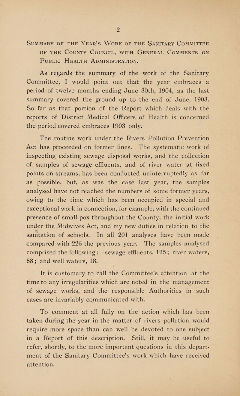 Summary of the Year’s Work of the Sanitary Committee of the County Council, with General Comments on Public Health Administration. As regards the summary of the work of the Sanitary Committee, I would point out that the year embraces a period of twelve months ending June 30th, 1904, as the last summary covered the ground up to the end of June, 1903. So far as that portion of the Report which deals with the reports of District Medical Officers of Health is concerned the period covered embraces 1903 only. The routine work under the Rivers Pollution Prevention Act has proceeded on former lines. The systematic work of inspecting existing sewage disposal works, and the collection of samples of sewage effluents, and of river water at fixed points on streams, has been conducted uninterruptedly as far as possible, but, as was the case last year, the samples analysed have not reached the numbers of some former years, owing to the time which has been occupied in special and exceptional work in connection, for example, with the continued presence of small-pox throughout the County, the initial work under the Midwives Act, and my new duties in relation to the sanitation of schools. In all 201 analyses have been made compared with 226 the previous year. The samples analysed comprised the following :—sewage effluents, 125; river waters, 58; and well waters, 18. It is customary to call the Committee’s attention at the time to any irregularities which are noted in the management of sewage works, and the responsible Authorities in such cases are invariably communicated with. To comment at all fully on the action which has been taken during the year in the matter of rivers pollution would require more space than can well be devoted to one subject in a Report of this description. Still, it may be useful to refer, shortly, to the more important questions in this depart¬ ment of the Sanitary Committee’s work which have received attention.