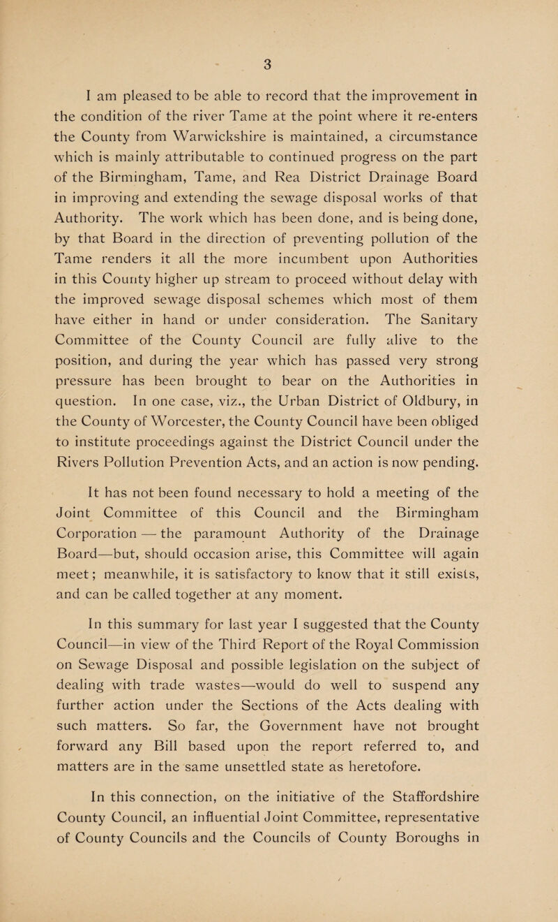 I am pleased to be able to record that the improvement in the condition of the river Tame at the point where it re-enters the County from Warwickshire is maintained, a circumstance which is mainly attributable to continued progress on the part of the Birmingham, Tame, and Rea District Drainage Board in improving and extending the sewage disposal works of that Authority. The work which has been done, and is being done, by that Board in the direction of preventing pollution of the Tame renders it all the more incumbent upon Authorities in this County higher up stream to proceed without delay with the improved sewage disposal schemes which most of them have either in hand or under consideration. The Sanitary Committee of the County Council are fully alive to the position, and during the year which has passed very strong pressure has been brought to bear on the Authorities in question. In one case, viz., the Urban District of Oldbury, in the County of Worcester, the County Council have been obliged to institute proceedings against the District Council under the Rivers Pollution Prevention Acts, and an action is now pending. It has not been found necessary to hold a meeting of the Joint Committee of this Council and the Birmingham Corporation —- the paramount Authority of the Drainage Board—but, should occasion arise, this Committee will again meet; meanwhile, it is satisfactory to know that it still exists, and can be called together at any moment. In this summary for last year I suggested that the County Council—in view of the Third Report of the Royal Commission on Sewage Disposal and possible legislation on the subject of dealing with trade wastes—would do well to suspend any further action under the Sections of the Acts dealing with such matters. So far, the Government have not brought forward any Bill based upon the report referred to, and matters are in the same unsettled state as heretofore. In this connection, on the initiative of the Staffordshire County Council, an influential Joint Committee, representative of County Councils and the Councils of County Boroughs in