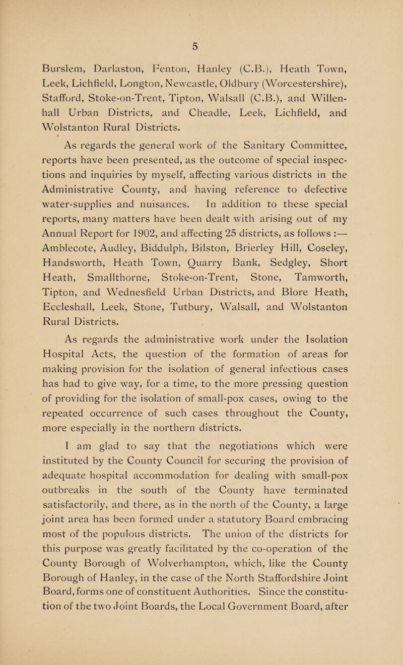Burslem, Darlaston, Fenton, Hanley (C.B.), Heath Town, Leek, Lichfield, Longton, Newcastle, Oldbury (Worcestershire), Stafford, Stoke-on-Trent, Tipton, Walsall (C.B.), and Willen- hall Urban Districts, and Cheadle, Leek, Lichfield, and Wolstanton Rural Districts. As regards the general work of the Sanitary Committee, reports have been presented, as the outcome of special inspec¬ tions and inquiries by myself, affecting various districts in the Administrative County, and having reference to defective water-supplies and nuisances. In addition to these special reports, many matters have been dealt with arising out of my Annual Report for 1902, and affecting 25 districts, as follows :— Amblecote, Audley, Biddulph, Bilston, Brierley Hill, Coseley, Handsworth, Heath Town, Quarry Bank, Sedgley, Short Heath, Smallthorne, Stoke-on-Trent, Stone, Tamworth, Tipton, and Wednesfield Urban Districts, and Blore Heath, Eccleshall, Leek, Stone, Tutbury, Walsall, and Wolstanton Rural Districts. As regards the administrative work under the Isolation Hospital Acts, the question of the formation of areas for making provision for the isolation of general infectious cases has had to give way, for a time, to the more pressing question of providing for the isolation of small-pox cases, owing to the repeated occurrence of such cases throughout the County, more especially in the northern districts. I am glad to say that the negotiations which were instituted by the County Council for securing the provision of adequate hospital accommodation for dealing with small-pox outbreaks in the south of the County have terminated satisfactorily, and there, as in the north of the County, a large joint area has been formed under a statutory Board embracing most of the populous districts. The union of the districts for this purpose was greatly facilitated by the co-operation of the County Borough of Wolverhampton, which, like the County Borough of Hanley, in the case of the North Staffordshire Joint Board, forms one of constituent Authorities. Since the constitu¬ tion of the two Joint Boards, the Local Government Board, after
