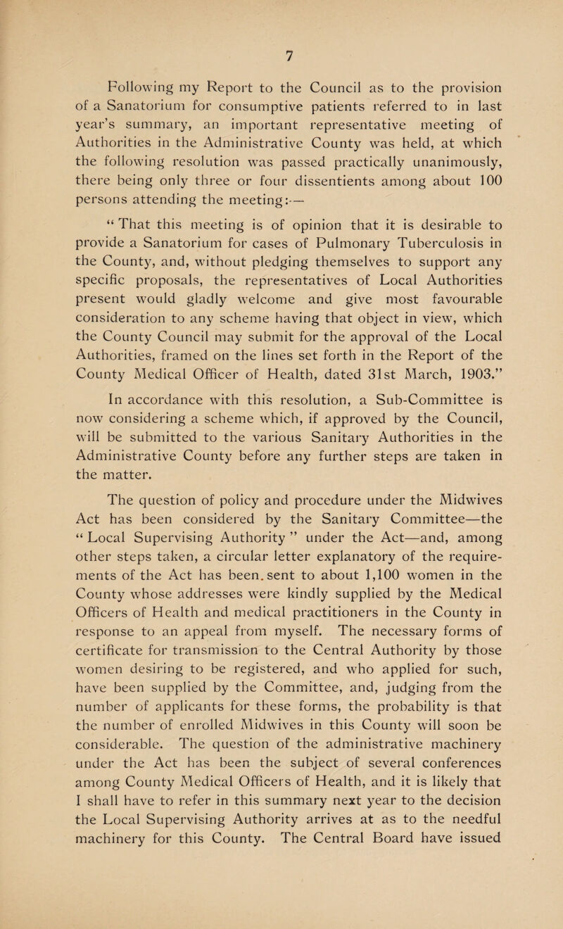 Following my Report to the Council as to the provision of a Sanatorium for consumptive patients referred to in last year’s summary, an important representative meeting of Authorities in the Administrative County was held, at which the following resolution wras passed practically unanimously, there being only three or four dissentients among about 100 persons attending the meeting:— “ That this meeting is of opinion that it is desirable to provide a Sanatorium for cases of Pulmonary Tuberculosis in the County, and, without pledging themselves to support any specific proposals, the representatives of Local Authorities present would gladly welcome and give most favourable consideration to any scheme having that object in view, which the County Council may submit for the approval of the Local Authorities, framed on the lines set forth in the Report of the County Medical Officer of Health, dated 31st March, 1903.” In accordance with this resolution, a Sub-Committee is now considering a scheme which, if approved by the Council, will be submitted to the various Sanitary Authorities in the Administrative County before any further steps are taken in the matter. The question of policy and procedure under the Midwbves Act has been considered by the Sanitary Committee—the “ Local Supervising Authority ” under the Act—and, among other steps taken, a circular letter explanatory of the require¬ ments of the Act has been, sent to about 1,100 women in the County whose addresses were kindly supplied by the Medical Officers of Health and medical practitioners in the County in response to an appeal from myself. The necessary forms of certificate for transmission to the Central Authority by those women desiring to be registered, and who applied for such, have been supplied by the Committee, and, judging from the number of applicants for these forms, the probability is that the number of enrolled Midwives in this County will soon be considerable. The question of the administrative machinery under the Act has been the subject of several conferences among County Medical Officers of Health, and it is likely that I shall have to refer in this summary next year to the decision the Local Supervising Authority arrives at as to the needful machinery for this County. The Central Board have issued