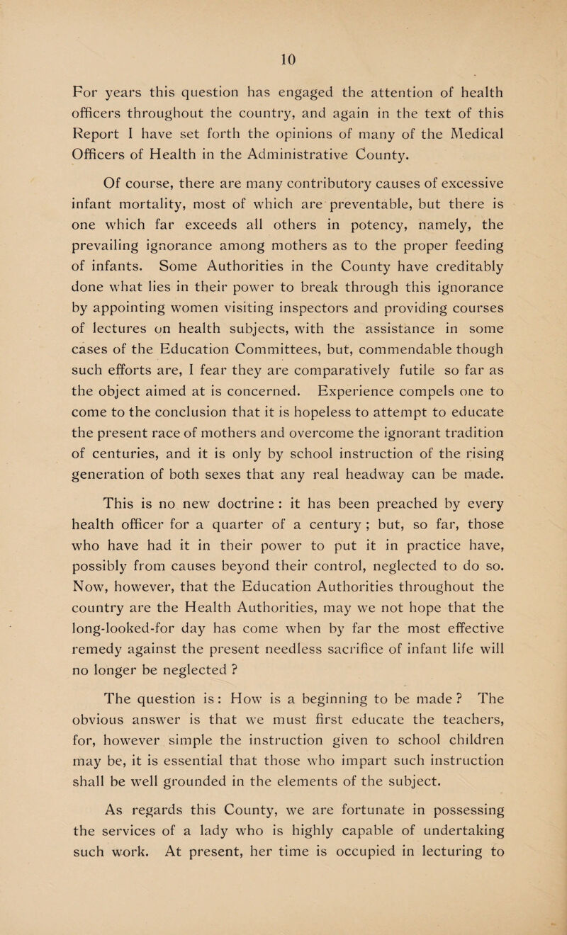 For years this question has engaged the attention of health officers throughout the country, and again in the text of this Report I have set forth the opinions of many of the Medical Officers of Health in the Administrative County. Of course, there are many contributory causes of excessive infant mortality, most of which are preventable, but there is one which far exceeds all others in potency, namely, the prevailing ignorance among mothers as to the proper feeding of infants. Some Authorities in the County have creditably done what lies in their power to break through this ignorance by appointing women visiting inspectors and providing courses of lectures on health subjects, with the assistance in some cases of the Education Committees, but, commendable though such efforts are, I fear they are comparatively futile so far as the object aimed at is concerned. Experience compels one to come to the conclusion that it is hopeless to attempt to educate the present race of mothers and overcome the ignorant tradition of centuries, and it is only by school instruction of the rising generation of both sexes that any real headway can be made. This is no new doctrine : it has been preached by every health officer for a quarter of a century ; but, so far, those who have had it in their power to put it in practice have, possibly from causes beyond their control, neglected to do so. Now, however, that the Education Authorities throughout the country are the Health Authorities, may we not hope that the long-looked-for day has come when by far the most effective remedy against the present needless sacrifice of infant life will no longer be neglected ? The question is: How is a beginning to be made? The obvious answer is that we must first educate the teachers, for, however simple the instruction given to school children may be, it is essential that those who impart such instruction shall be well grounded in the elements of the subject. As regards this County, we are fortunate in possessing the services of a lady who is highly capable of undertaking such work. At present, her time is occupied in lecturing to