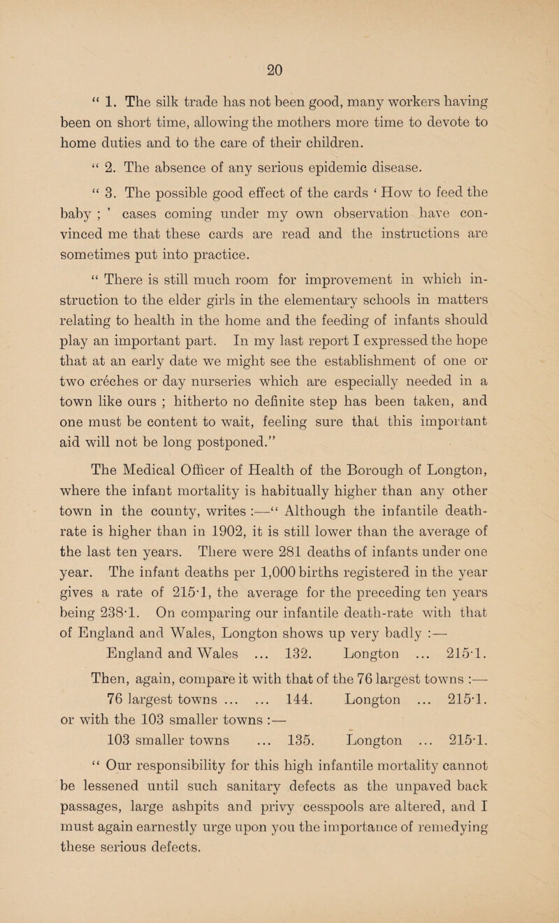 “1. The silk trade has not been good, many workers having been on short time, allowing the mothers more time to devote to home duties and to the care of their children. “ 2. The absence of any serious epidemic disease. “ 3. The possible good effect of the cards ‘ How to feed the baby ; ’ cases coming under my own observation have con¬ vinced me that these cards are read and the instructions are sometimes put into practice. “ There is still much room for improvement in which in¬ struction to the elder girls in the elementary schools in matters relating to health in the home and the feeding of infants should play an important part. In my last report I expressed the hope that at an early date we might see the establishment of one or two creches or day nurseries which are especially needed in a town like ours ; hitherto no definite step has been taken, and one must be content to wait, feeling sure that this important aid will not be long postponed.” The Medical Officer of Health of the Borough of Longton, where the infant mortality is habitually higher than any other town in the county, writes :—“ Although the infantile death- rate is higher than in 1902, it is still lower than the average of the last ten years. There were 281 deaths of infants under one year. The infant deaths per 1,000 births registered in the year gives a rate of 215* 1, the average for the preceding ten years being 238* 1. On comparing our infantile death-rate with that of England and Wales, Longton shows up very badly :— England and Wales ... 132. Longton ... 215-1. Then, again, compare it with that of the 76 largest towns :— 76 largest towns. 144. Longton ... 215-1. or with the 103 smaller towns :— 103 smaller towns ... 135. Longton ... 215-1. “ Our responsibility for this high infantile mortality cannot be lessened until such sanitary defects as the unpaved back passages, large ashpits and privy cesspools are altered, and I must again earnestly urge upon you the importance of remedying these serious defects.