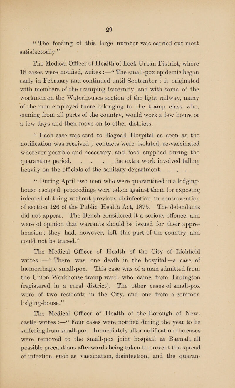 “ The feeding of this large number was carried out most satisfactorily.” The Medical Officer of Health of Leek Urban District, where 18 cases were notified, writes :—“ The small-pox epidemic began early in February and continued until September ; it originated with members of the tramping fraternity, and with some of the workmen on the Waterhouses section of the light railway, many of the men employed there belonging to the tramp class who, coming from all parts of the country, would work a few hours or a few days and then move on to other districts. “ Each case wTas sent to Bagnall Hospital as soon as the notification was received ; contacts were isolated, re-vaccinated wherever possible and necessary, and food supplied during the quarantine period. . . . the extra work involved falling heavily on the officials of the sanitary department. “ During April two men who were quarantined in a lodging- house escaped, proceedings were taken against them for exposing infected clothing without previous disinfection, in contravention of section 126 of the Public Health Act, 1875. The defendants did not appear. The Bench considered it a serious offence, and were of opinion that warrants should be issued for their appre¬ hension ; they had, however, left this part of the country, and could not be traced.” The Medical Officer of Health of the City of Lichfield writes :—“ There was one death in the hospital—a case of haemorrhagic small-pox. This case was of a man admitted from the Union Workhouse tramp ward, who came from Erdington (registered in a rural district). The other cases of small-pox were of two residents in the City, and one from a common lodging-house.” The Medical Officer of Health of the Borough of New¬ castle writes :—“ Four cases were notified during the year to be suffering from small-pox. Immediately after notification the cases were removed to the small-pox joint hospital at Bagnall, all possible precautions afterwards being taken to prevent the spread of infection, such as vaccination, disinfection, and the quaran-