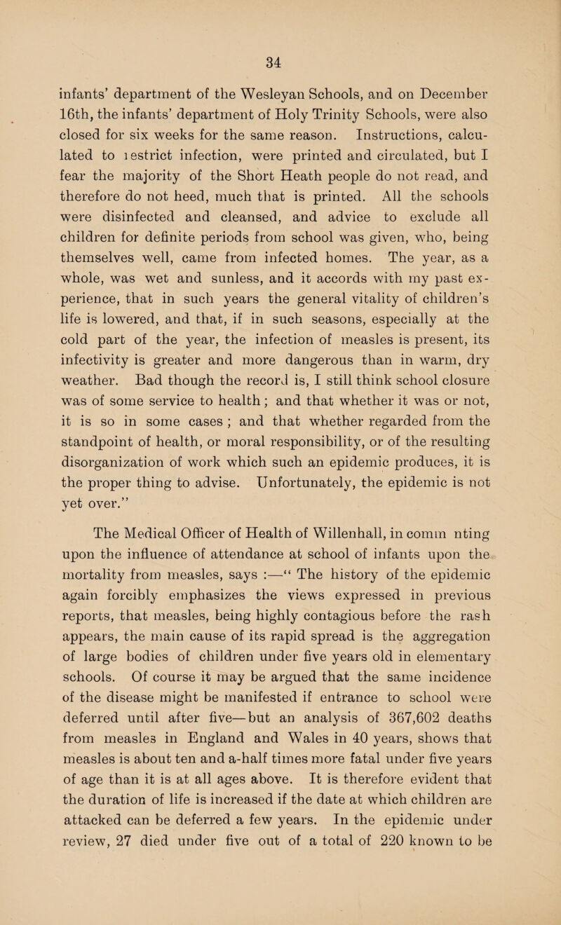 infants’ department of the Wesleyan Schools, and on December 16th, the infants’ department of Holy Trinity Schools, were also closed for six weeks for the same reason. Instructions, calcu¬ lated to lestrict infection, were printed and circulated, but I fear the majority of the Short Heath people do not read, and therefore do not heed, much that is printed. All the schools were disinfected and cleansed, and advice to exclude all children for definite periods from school was given, who, being themselves well, came from infected homes. The year, as a whole, was wet and sunless, and it accords with my past ex¬ perience, that in such years the general vitality of children’s life is lowered, and that, if in such seasons, especially at the cold part of the year, the infection of measles is present, its infectivity is greater and more dangerous than in warm, dry weather. Bad though the record is, I still think school closure was of some service to health; and that whether it was or not, it is so in some cases ; and that whether regarded from the standpoint of health, or moral responsibility, or of the resulting disorganization of work which such an epidemic produces, it is the proper thing to advise. Unfortunately, the epidemic is not yet over.” The Medical Officer of Health of Willenhall, in comm nting upon the influence of attendance at school of infants upon the mortality from measles, says :—“ The history of the epidemic again forcibly emphasizes the views expressed in previous reports, that measles, being highly contagious before the rash appears, the main cause of its rapid spread is the aggregation of large bodies of children under five years old in elementary schools. Of course it may be argued that the same incidence of the disease might be manifested if entrance to school were deferred until after five—but an analysis of 367,602 deaths from measles in England and Wales in 40 years, shows that measles is about ten and a-half times more fatal under five years of age than it is at all ages above. It is therefore evident that the duration of life is increased if the date at which children are attacked can be deferred a few years. In the epidemic under review, 27 died under five out of a total of 220 known to be