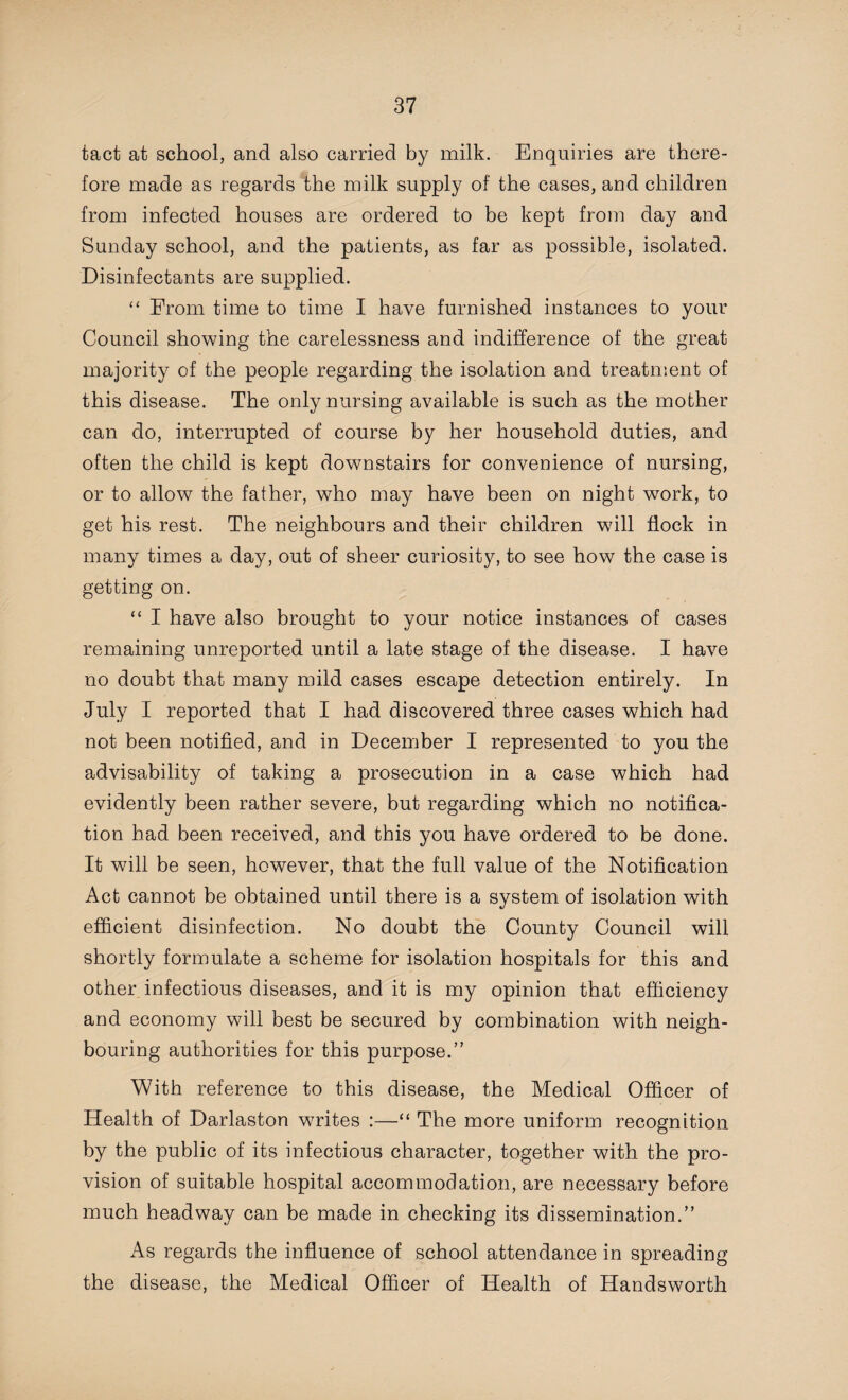 tact at school, and also carried by milk. Enquiries are there¬ fore made as regards the milk supply of the cases, and children from infected houses are ordered to be kept from day and Sunday school, and the patients, as far as possible, isolated. Disinfectants are supplied. “ From time to time I have furnished instances to your Council showing the carelessness and indifference of the great majority of the people regarding the isolation and treatment of this disease. The only nursing available is such as the mother can do, interrupted of course by her household duties, and often the child is kept downstairs for convenience of nursing, or to allow the father, who may have been on night wrork, to get his rest. The neighbours and their children will flock in many times a day, out of sheer curiosity, to see how the case is getting on. “ I have also brought to your notice instances of cases remaining unreported until a late stage of the disease. I have no doubt that many mild cases escape detection entirely. In July I reported that I had discovered three cases which had not been notified, and in December I represented to you the advisability of taking a prosecution in a case which had evidently been rather severe, but regarding which no notifica¬ tion had been received, and this you have ordered to be done. It will be seen, however, that the full value of the Notification Act cannot be obtained until there is a system of isolation with efficient disinfection. No doubt the County Council will shortly formulate a scheme for isolation hospitals for this and other infectious diseases, and it is my opinion that efficiency and economy will best be secured by combination with neigh¬ bouring authorities for this purpose.” With reference to this disease, the Medical Officer of Health of Darlaston writes :—“ The more uniform recognition by the public of its infectious character, together with the pro¬ vision of suitable hospital accommodation, are necessary before much headway can be made in checking its dissemination.” As regards the influence of school attendance in spreading the disease, the Medical Officer of Health of Handsworth