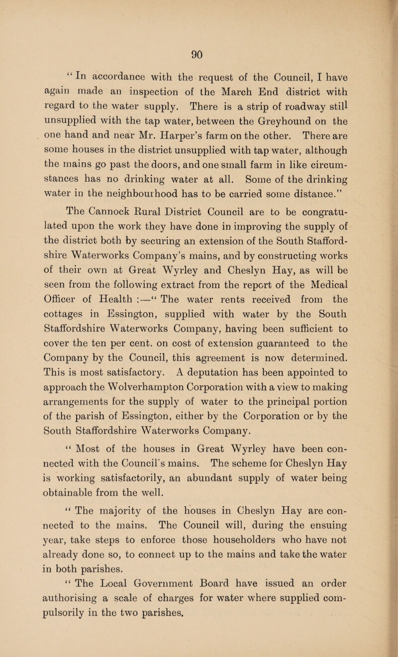 “ In accordance with the request of the Council, I have again made an inspection of the March End district with regard to the water supply. There is a strip of roadway still unsupplied with the tap water, between the Greyhound on the one hand and near Mr. Harper’s farm on the other. There are some houses in the district unsupplied with tap water, although the mains go past the doors, and one small farm in like circum¬ stances has no drinking water at all. Some of the drinking water in the neighbourhood has to be carried some distance.” The Cannock Rural District Council are to be congratu¬ lated upon the work they have done in improving the supply of the district both by securing an extension of the South Stafford¬ shire Waterworks Company’s mains, and by constructing works of their own at Great Wyrley and Cheslyn Hay, as will be seen from the following extract from the report of the Medical Officer of Health :—The water rents received from the cottages in Essington, supplied with water by the South Staffordshire Waterworks Company, having been sufficient to cover the ten per cent, on cost of extension guaranteed to the Company by the Council, this agreement is now determined. This is most satisfactory. A deputation has been appointed to approach the Wolverhampton Corporation with a view to making arrangements for the supply of water to the principal portion of the parish of Essington, either by the Corporation or by the South Staffordshire Waterworks Company. “ Most of the houses in Great Wyrley have been con¬ nected with the Council's mains. The scheme for Cheslyn Hay is working satisfactorily, an abundant supply of water being obtainable from the well. “ The majority of the houses in Cheslyn Hay are con¬ nected to the mains. The Council will, during the ensuing year, take steps to enforce those householders who have not already done so, to connect up to the mains and take the water in both parishes. “ The Local Government Board have issued an order authorising a scale of charges for water where supplied com¬ pulsorily in the two parishes.