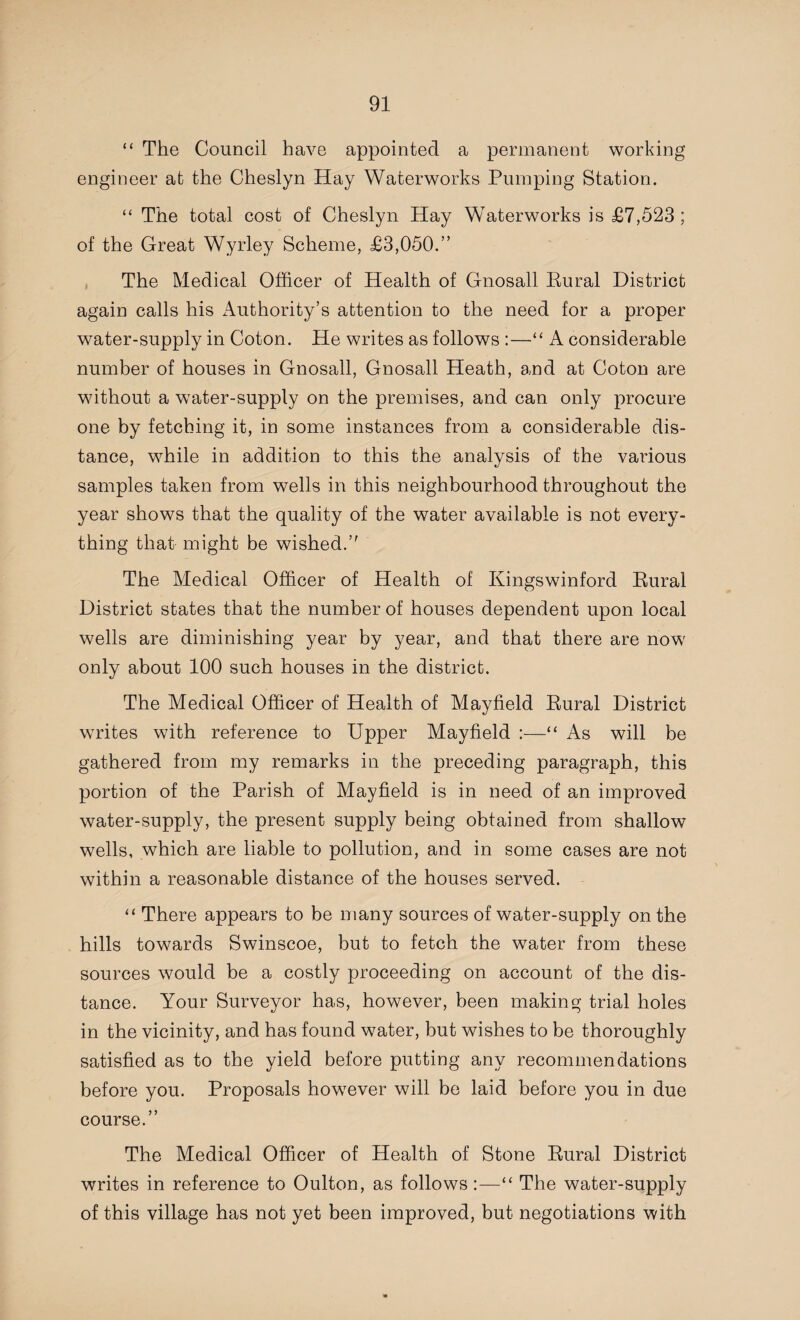 “ The Council have appointed a permanent working engineer at the Cheslyn Hay Waterworks Pumping Station. “ The total cost of Cheslyn Hay Waterworks is £7,523; of the Great Wyrley Scheme, £3,050.” The Medical Officer of Health of Gnosall Eural District again calls his Authority’s attention to the need for a proper water-supply in Coton. He writes as follows :—“ A considerable number of houses in Gnosall, Gnosall Heath, and at Coton are without a water-supply on the premises, and can only procure one by fetching it, in some instances from a considerable dis¬ tance, while in addition to this the analysis of the various samples taken from wells in this neighbourhood throughout the year shows that the quality of the water available is not every¬ thing that might be wished.’' The Medical Officer of Health of Kingswinford Rural District states that the number of houses dependent upon local wells are diminishing year by year, and that there are now only about 100 such houses in the district. The Medical Officer of Health of Mayfield Rural District writes with reference to Upper Mayfield :—“ As will be gathered from my remarks in the preceding paragraph, this portion of the Parish of Mayfield is in need of an improved water-supply, the present supply being obtained from shallow wells, which are liable to pollution, and in some cases are not within a reasonable distance of the houses served. “ There appears to be many sources of water-supply on the hills towards Swinscoe, but to fetch the water from these sources would be a costly proceeding on account of the dis¬ tance. Your Surveyor has, however, been making trial holes in the vicinity, and has found water, but wishes to be thoroughly satisfied as to the yield before putting any recommendations before you. Proposals however will be laid before you in due course.” The Medical Officer of Health of Stone Rural District writes in reference to Oulton, as follows :—“ The water-supply of this village has not yet been improved, but negotiations with