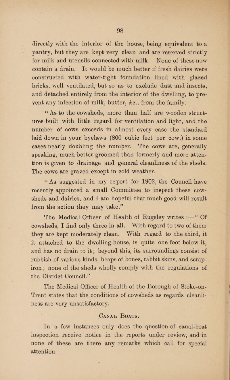 directly with the interior of the house, being equivalent to a pantry, but they are kept very clean and are reserved strictly for milk and utensils connected with milk. None of these now contain a drain. It would be much better if fresh dairies were constructed with water-tight foundation lined with glazed bricks, well ventilated, but so as to exclude dust and insects, and detached entirely from the interior of the dwelling, to pre¬ vent any infection of milk, butter, &c., from the family. “As to the cowsheds, more than half are wooden struct¬ ures built with little regard for ventilation and light, and the number of cows exceeds in almost every case the standard laid down in your byelaws (800 cubic feet per cow,) in some cases nearly doubling the number. The cows are, generally speaking, much better groomed than formerly and more atten¬ tion is given to drainage and general cleanliness of the sheds. The cows are grazed except in cold weather. “As suggested in my report for 1902, the Council have recently appointed a small Committee to inspect these cow¬ sheds and dairies, and I am hopeful that much good will result from the action they may take.” The Medical Officer of Health of Bugeley writes :—“ Of cowsheds, I find only three in all. With regard to two of them they are kept moderately clean. With regard to the third, it it attached to the dwelling-house, is quite one foot below it, and has no drain to it; beyond this, its surroundings consist of rubbish of various kinds, heaps of bones, rabbit skins, and scrap- iron ; none of the sheds wholly comply with the regulations of the District Council/’ The Medical Officer of Health of the Borough of Stoke-on- Trent states that the conditions of cowsheds as regards cleanli¬ ness are very unsatisfactory. Canal Boats. In a few instances only does the question of canal-boat inspection receive notice in the reports under review, and in none of these are there any remarks which call for special attention.