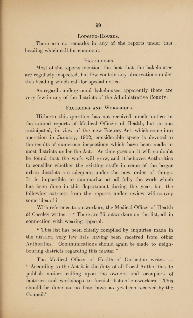 Lodging-Houses. There are no remarks in any of the reports under this heading which call for comment. Bakehouses. Most of the reports mention the fact that the bakehouses are regularly inspected, but few contain any observations under this heading which call for special notice. As regards underground bakehouses, apparently there are very few in any of the districts of the Administrative County. Factories and Workshops. Hitherto this question has not received much notice in the annual reports of Medical Officers of Health, but, as one anticipated, in view of the new Factory Act, which came into operation in January, 1902, considerable space is devoted to the results of numerous inspections which have been made in most districts under the Act. As time goes on, it will no doubt be found that the work will grow, and it behoves Authorities to consider whether the existing staffs in some of the larger urban districts are adequate under the new order of things. It is impossible to summarize at all fully the work which has been done in this department during the year, but the following extracts from the reports under review will convey some idea of it. With reference to outworkers, the Medical Officer of Health of Coseley writes :—“ There are 76 outworkers on the list, all in connection with wearing apparel. “ This list has been chiefly compiled by inquiries made in the district, very few lists having been received from other Authorities. Communications should again be made to neigh¬ bouring districts regarding this matter.” The Medical Officer of Health of Darlaston writes :— “ According to the Act it is the duty of all Local Authorities to publish notices calling upon the owners and occupiers of factories and workshops to furnish lists of outworkers. This should be done as no lists have as yet been received by the Council.”