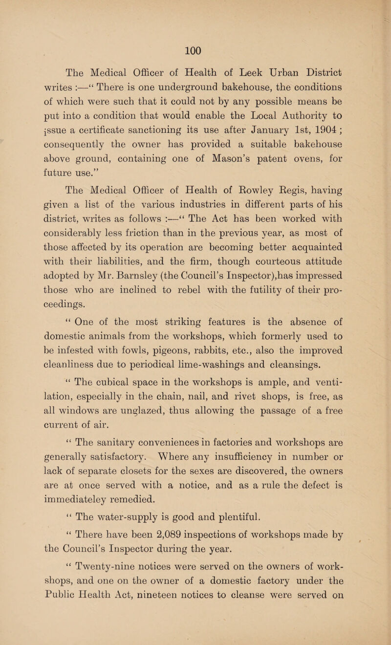 The Medical Officer of Health of Leek Urban District writes :—“ There is one underground bakehouse, the conditions of which were such that it could not by any possible means be put into a condition that would enable the Local Authority to issue a certificate sanctioning its use after January 1st, 1904 ; consequently the owner has provided a suitable bakehouse above ground, containing one of Mason’s patent ovens, for future use.” The Medical Officer of Health of Rowley Regis, having given a list of the various industries in different parts of his district, writes as foliows :—“ The Act has been worked with considerably less friction than in the previous year, as most of those affected by its operation are becoming better acquainted with their liabilities, and the firm, though courteous attitude adopted by Mr. Barnsley (the Council’s Inspector),has impressed those who are inclined to rebel with the futility of their pro¬ ceedings. “ One of the most striking features is the absence of domestic animals from the workshops, which formerly used to be infested with fowls, pigeons, rabbits, etc., also the improved cleanliness due to periodical lime-washings and cleansings. “ The cubical space in the workshops is ample, and venti¬ lation, especially in the chain, nail, and rivet shops, is free, as all windows are unglazed, thus allowing the passage of a free current of air. “ The sanitary conveniences in factories and workshops are generally satisfactory. Where any insufficiency in number or lack of separate closets for the sexes are discovered, the owners are at once served with a notice, and as a rule the defect is immediately remedied. “ The water-supply is good and plentiful. “ There have been 2,089 inspections of workshops made by the Council’s Inspector during the year. “ Twenty-nine notices were served on the owners of work¬ shops, and one on the owner of a domestic factory under the Public Health Act, nineteen notices to cleanse were served on