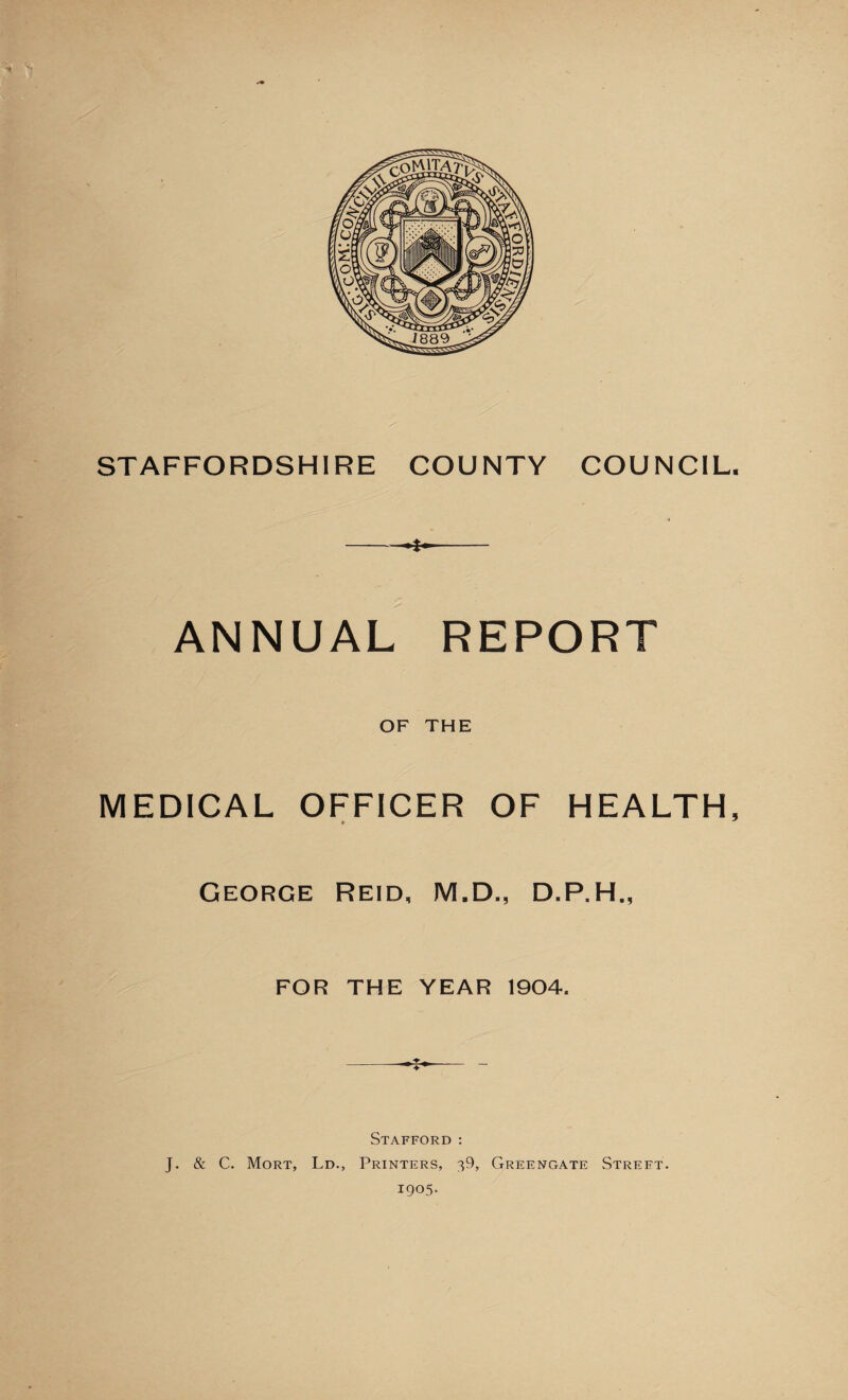 STAFFORDSHIRE COUNTY COUNCIL. -- ANNUAL REPORT OF THE MEDICAL OFFICER OF HEALTH, George Reid, M.D., D.P.H., FOR THE YEAR 1904. Stafford : J. & C. Mort, Ld., Printers, 39, Greengate Street. 1905.