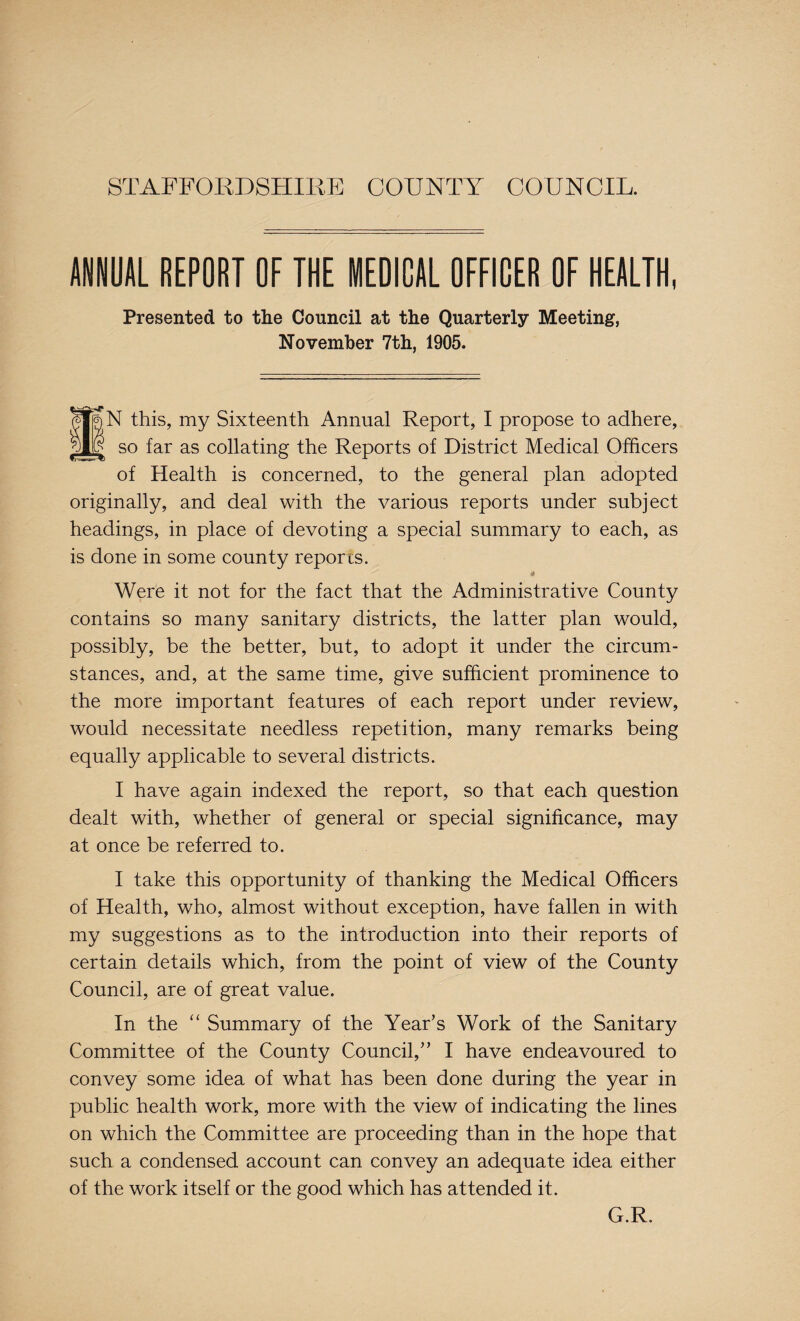 STAFFORDSHIRE COUNTY COUNCIL. ANNUAL REPORT OF THE MEDICAL OFFICER OF HEALTH, Presented to the Council at the Quarterly Meeting, November 7th, 1905. iN this, my Sixteenth Annual Report, I propose to adhere, so far as collating the Reports of District Medical Officers of Health is concerned, to the general plan adopted originally, and deal with the various reports under subject headings, in place of devoting a special summary to each, as is done in some county reports. Were it not for the fact that the Administrative County contains so many sanitary districts, the latter plan would, possibly, be the better, but, to adopt it under the circum¬ stances, and, at the same time, give sufficient prominence to the more important features of each report under review, would necessitate needless repetition, many remarks being equally applicable to several districts. I have again indexed the report, so that each question dealt with, whether of general or special significance, may at once be referred to. I take this opportunity of thanking the Medical Officers of Health, who, almost without exception, have fallen in with my suggestions as to the introduction into their reports of certain details which, from the point of view of the County Council, are of great value. In the “ Summary of the Year’s Work of the Sanitary Committee of the County Council,” I have endeavoured to convey some idea of what has been done during the year in public health work, more with the view of indicating the lines on which the Committee are proceeding than in the hope that such a condensed account can convey an adequate idea either of the work itself or the good which has attended it. G.R.