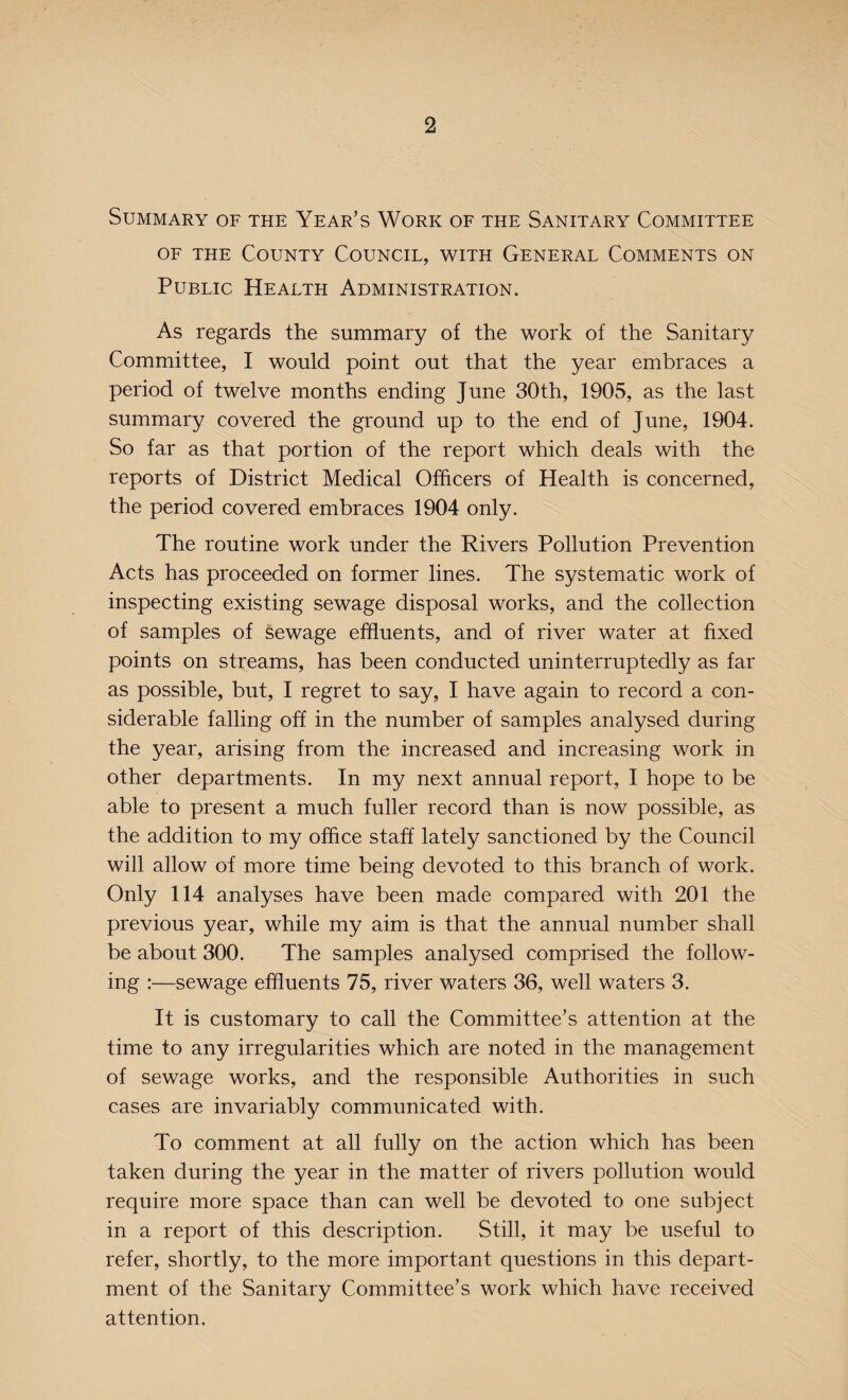 Summary of the Year’s Work of the Sanitary Committee of the County Council, with General Comments on Public Health Administration. As regards the summary of the work of the Sanitary Committee, I would point out that the year embraces a period of twelve months ending June 30th, 1905, as the last summary covered the ground up to the end of June, 1904. So far as that portion of the report which deals with the reports of District Medical Officers of Health is concerned, the period covered embraces 1904 only. The routine work under the Rivers Pollution Prevention Acts has proceeded on former lines. The systematic work of inspecting existing sewage disposal works, and the collection of samples of Sewage effluents, and of river water at fixed points on streams, has been conducted uninterruptedly as far as possible, but, I regret to say, I have again to record a con¬ siderable falling off in the number of samples analysed during the year, arising from the increased and increasing work in other departments. In my next annual report, I hope to be able to present a much fuller record than is now possible, as the addition to my office staff lately sanctioned by the Council will allow of more time being devoted to this branch of work. Only 114 analyses have been made compared with 201 the previous year, while my aim is that the annual number shall be about 300. The samples analysed comprised the follow¬ ing :—sewage effluents 75, river waters 36, well waters 3. It is customary to call the Committee’s attention at the time to any irregularities which are noted in the management of sewage works, and the responsible Authorities in such cases are invariably communicated with. To comment at all fully on the action which has been taken during the year in the matter of rivers pollution would require more space than can well be devoted to one subject in a report of this description. Still, it may be useful to refer, shortly, to the more important questions in this depart¬ ment of the Sanitary Committee’s work which have received attention.