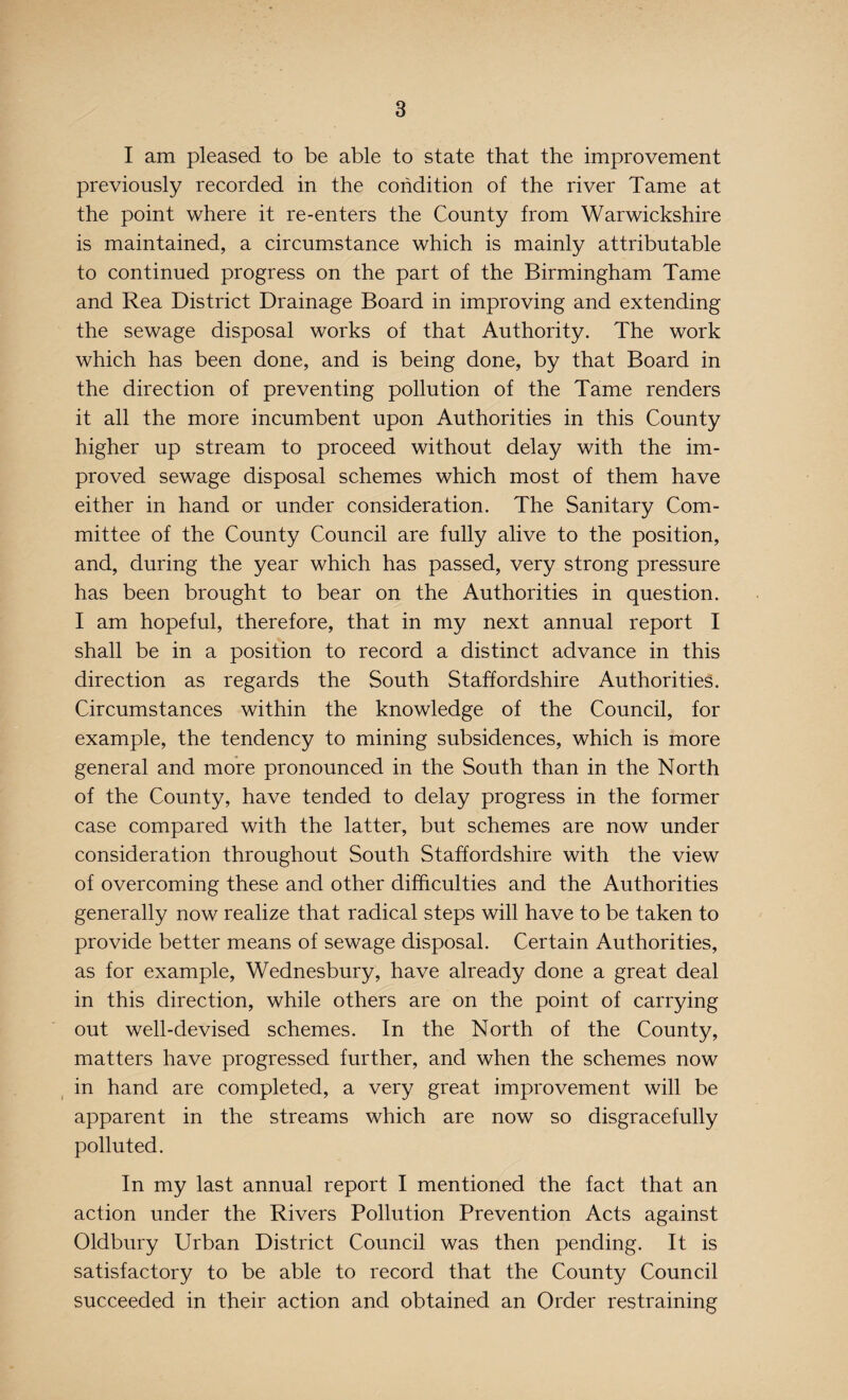 I am pleased to be able to state that the improvement previously recorded in the condition of the river Tame at the point where it re-enters the County from Warwickshire is maintained, a circumstance which is mainly attributable to continued progress on the part of the Birmingham Tame and Rea District Drainage Board in improving and extending the sewage disposal works of that Authority. The work which has been done, and is being done, by that Board in the direction of preventing pollution of the Tame renders it all the more incumbent upon Authorities in this County higher up stream to proceed without delay with the im¬ proved sewage disposal schemes which most of them have either in hand or under consideration. The Sanitary Com¬ mittee of the County Council are fully alive to the position, and, during the year which has passed, very strong pressure has been brought to bear on the Authorities in question. I am hopeful, therefore, that in my next annual report I shall be in a position to record a distinct advance in this direction as regards the South Staffordshire Authorities. Circumstances within the knowledge of the Council, for example, the tendency to mining subsidences, which is more general and more pronounced in the South than in the North of the County, have tended to delay progress in the former case compared with the latter, but schemes are now under consideration throughout South Staffordshire with the view of overcoming these and other difficulties and the Authorities generally now realize that radical steps will have to be taken to provide better means of sewage disposal. Certain Authorities, as for example, Wednesbury, have already done a great deal in this direction, while others are on the point of carrying out well-devised schemes. In the North of the County, matters have progressed further, and when the schemes now in hand are completed, a very great improvement will be apparent in the streams which are now so disgracefully polluted. In my last annual report I mentioned the fact that an action under the Rivers Pollution Prevention Acts against Oldbury Urban District Council was then pending. It is satisfactory to be able to record that the County Council succeeded in their action and obtained an Order restraining