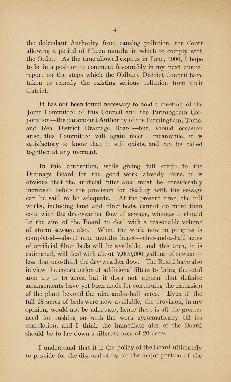 the defendant Authority from causing pollution, the Court allowing a period of fifteen months in which to comply with the Order. As the time allowed expires in June, 1906, I hope to be in a position to comment favourably in my next annual report on the steps which the Oldbury District Council have taken to remedy the existing serious pollution from their district. It has not been found necessary to hold a meeting of the Joint Committee of this Council and the Birmingham Cor¬ poration—the paramount Authority of the Birmingham, Tame, and Rea District Drainage Board—but, should occasion arise, this Committee will again meet; meanwhile, it is satisfactory to know that it still exists, and can be called together at any moment. In this connection, while giving full credit to the Drainage Board for the good work already done, it is obvious that the artificial filter area must be considerably increased before the provision for dealing with the sewage can be said to be adequate. At the present time, the full works, including land and filter beds, cannot do more than cope with the dry-weather flow of sewage, whereas it should be the aim of the Board to deal with a reasonable volume of storm sewage also. When the work now in progress is completed—about nine months hence—nine-and-a-half acres of artificial filter beds will be available, and this area, it is estimated, will deal with about 7,000,000 gallons of sewage— less than one-third the dry-weather flow. The Board have also in view the construction of additional filters to bring the total area up to 15 acres, but it does not appear that definite arrangements have yet been made for continuing the extension of the plant beyond the nine-and-a-half acres. Even if the full 15 acres of beds were now available, the provision, in my opinion, would not be adequate, hence there is all the greater need for pushing on with the work systematically till its completion, and I think the immediate aim of the Board should be to lay down a filtering area of 20 acres. I understand that it is the policy of the Board ultimately to provide for the disposal of by far the major portion of the