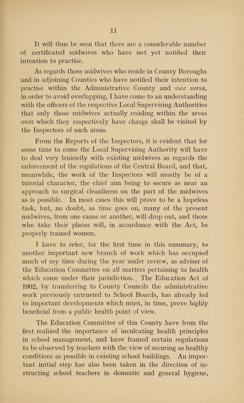 It will thus be seen that there are a considerable number of certificated midwives who have not yet notified their intention to practise. As regards those midwives who reside in County Boroughs and in adjoining Counties who have notified their intention to practise within the Administrative County and vice versa, in order to avoid overlapping, I have come to an understanding with the officers of the respective Local Supervising Authorities that only those midwives actually residing within the areas over which they respectively have charge shall be visited by the Inspectors of such areas. From the Reports of the Inspectors, it is evident that for some time to come the Local Supervising Authority will have to deal very leniently with existing midwives as regards the enforcement of the regulations of the Central Board, and that, meanwhile, the work of the Inspectors will mostly be of a tutorial character, the chief aim being to secure as near an approach to surgical cleanliness on the part of the midwives as is possible. In most cases this will prove to be a hopeless task, but, no doubt, as time goes on, many of the present midwives, from one cause or another, will drop out, and those who take their places will, in accordance with the Act, be properly trained women. I have to refer, for the first time in this summary, to another important new branch of work which has occupied much of my time during the year under review, as adviser of the Education Committee on all matters pertaining to health which come under their jurisdiction. The Education Act of 1902, by transferring to County Councils the administrative work previously entrusted to School Boards, has already led to important developments which must, in time, prove highly beneficial from a public health point of view. The Education Committee of this County have from the first realized the importance of inculcating health principles in school management, and have framed certain regulations to be observed by teachers with the view of securing as healthy conditions as possible in existing school buildings. An impor¬ tant initial step has also been taken in the direction of in¬ structing school teachers in domestic and general hygiene,