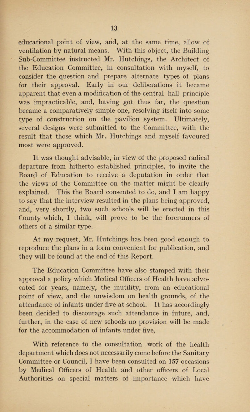 educational point of view, and, at the same time, allow of ventilation by natural means. With this object, the Building Sub-Committee instructed Mr. Hutchings, the Architect of the Education Committee, in consultation with myself, to consider the question and prepare alternate types of plans for their approval. Early in our deliberations it became apparent that even a modification of the central hall principle was impracticable, and, having got thus far, the question became a comparatively simple one, resolving itself into some type of construction on the pavilion system. Ultimately, several designs were submitted to the Committee, with the result that those which Mr. Hutchings and myself favoured most were approved. It was thought advisable, in view of the proposed radical departure from hitherto established principles, to invite the Board of Education to receive a deputation in order that the views of the Committee on the matter might be clearly explained. This the Board consented to do, and I am happy to say that the interview resulted in the plans being approved, and, very shortly, two such schools will be erected in this County which, I think, will prove to be the forerunners of others of a similar type. At my request, Mr. Hutchings has been good enough to reproduce the plans in a form convenient for publication, and they will be found at the end of this Report. The Education Committee have also stamped with their approval a policy which Medical Officers of Health have advo¬ cated for years, namely, the inutility, from an educational point of view, and the unwisdom on health grounds, of the attendance of infants under five at school. It has accordingly been decided to discourage such attendance in future, and, further, in the case of new schools no provision will be made for the accommodation of infants under five. With reference to the consultation work of the health department which does not necessarily come before the Sanitary Committee or Council, I have been consulted on 157 occasions by Medical Officers of Health and other officers of Local Authorities on special matters of importance which have